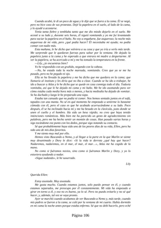 Cuando acabó, le di un poco de agua y le dije que se fuera a la cama. Él se negó,
pero no hice caso de sus protestas. Dejé la papelera en el suelo, al lado de la cama,
y lo ayudé a acostarse.
Tenía tanta fiebre y temblaba tanto que me dio miedo dejarlo en el suelo. Me
acosté a su lado y, durante seis horas, él siguió vomitando y yo me fui levantando
para vaciar la papelera en el baño. No voy a engañarte, fue asqueroso; la noche más
asquerosa de mi vida, pero ¿qué podía hacer? Él necesitaba mi ayuda; no podía
contar con nadie más.
Esta mañana, le he dicho que volviera a su casa y que yo iría a verlo más tarde.
Me sorprende que le quedaran fuerzas para saltar por la ventana. He dejado la
papelera junto a la cama y he esperado a que entrara mi madre a despertarme. Al
ver la papelera, se ha acercado a mí y me ha tomado la temperatura en la frente.
—Lily, ¿te encuentras bien?
Yo he respondido con un gruñido, negando con la cabeza.
—No, he estado toda la noche mareada, vomitando. Creo que ya se me ha
pasado, pero no he pegado ni ojo.
Ella se ha llevado la papelera y me ha dicho que me quedara en la cama; que
llamaría al instituto y les diría que no iba a clase. Cuando se ha ido a trabajar, he
ido a buscar a Atlas y le he dicho que se quede en casa conmigo todo el día. Todavía
vomitaba, así que le he dejado mi cama y mi baño. Me he ido asomando para ver
cómo estaba cada media hora más o menos, y hacia mediodía ha dejado de vomitar.
Se ha duchado y luego le he preparado una sopa.
Estaba tan cansado que no podía ni comer. Nos hemos sentado juntos en el sofá,
tapados con una manta. No sé en qué momento he empezado a sentirme lo bastante
cómoda con él, pero el caso es que he acabado acurrucándome a su lado. Poco
después, él se ha inclinado hacia mí y me ha besado en la clavícula, justo donde se
unen el cuello y el hombro. Ha sido un beso rápido; no creo que haya tenido
intenciones románticas. Más bien me ha parecido un gesto de agradecimiento sin
palabras, pero me ha hecho sentir un montón de cosas. Han pasado varias horas y
sigo tocándome ese punto con los dedos, porque sigo notando su contacto.
Sé que probablemente haya sido uno de los peores días de su vida, Ellen, pero ha
sido uno de mis días favoritos.
Y me siento muy mal por ello.
Hemos visto Buscando a Nemo, y al llegar a la parte en la que Marlin se siente
muy desanimado y Dory le dice: «Si la vida te derrota ¿qué hay que hacer?
Nadaremos, nadaremos, en el mar, el mar, el mar…», Atlas me ha cogido de la
mano.
No como si fuéramos novios, sino como si fuéramos Marlin y Dory, y yo lo
estuviera ayudando a nadar.
«Sigue nadando», le he susurrado.
Lily
Querida Ellen:
Estoy asustada. Muy asustada.
Me gusta mucho. Cuando estamos juntos, solo puedo pensar en él, y cuando
estamos separados, me preocupo por él constantemente. Mi vida ha empezado a
girar en torno a él, y eso no es bueno, ya lo sé. Pero no puedo evitarlo y no sé qué
hacer, y, además, tal vez se vaya pronto.
Ayer se marchó cuando acabamos de ver Buscando a Nemo y, más tarde, cuando
mis padres se fueron a la cama, se coló por la ventana de mi cuarto. Había dormido
en mi cama la noche antes porque estaba enfermo. Sé que no debí hacerlo, pero eché
Página 106
 