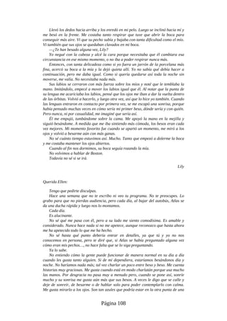Llevó los dedos hacia arriba y los enredó en mi pelo. Luego se inclinó hacia mí y
me besó en la frente. Me costaba tanto respirar que tuve que abrir la boca para
conseguir más aire. Vi que su pecho subía y bajaba con tanta dificultad como el mío.
Vi también que sus ojos se quedaban clavados en mi boca.
—¿Te han besado alguna vez, Lily?
Yo negué con la cabeza y alcé la cara porque necesitaba que él cambiara esa
circunstancia en ese mismo momento, o no iba a poder respirar nunca más.
Entonces, con tanta delicadeza como si yo fuera un jarrón de la porcelana más
fina, acercó su boca a la mía y la dejó quieta allí. Yo no sabía qué debía hacer a
continuación, pero me daba igual. Como si quería quedarse así toda la noche sin
moverse, me valía. No necesitaba nada más.
Sus labios se cerraron con más fuerza sobre los míos y noté que le temblaba la
mano. Imitándolo, empecé a mover los labios igual que él. Al notar que la punta de
su lengua me acariciaba los labios, pensé que los ojos me iban a dar la vuelta dentro
de las órbitas. Volvió a hacerlo, y luego otra vez, así que lo hice yo también. Cuando
las lenguas entraron en contacto por primera vez, se me escapó una sonrisa, porque
había pensado muchas veces en cómo sería mi primer beso, dónde sería y con quién.
Pero nunca, ni por casualidad, me imaginé que sería así.
Él me empujó, tumbándome sobre la cama. Me apoyó la mano en la mejilla y
siguió besándome. A medida que me iba sintiendo más cómoda, los besos eran cada
vez mejores. Mi momento favorito fue cuando se apartó un momento, me miró a los
ojos y volvió a besarme aún con más ganas.
No sé cuánto tiempo estuvimos así. Mucho. Tanto que empezó a dolerme la boca
y me costaba mantener los ojos abiertos.
Cuando al fin nos dormimos, su boca seguía rozando la mía.
No volvimos a hablar de Boston.
Todavía no sé si se irá.
Lily
Querida Ellen:
Tengo que pedirte disculpas.
Hace una semana que no te escribo ni veo tu programa. No te preocupes. Lo
grabo para que no pierdas audiencia, pero cada día, al bajar del autobús, Atlas se
da una ducha rápida y luego nos lo montamos.
Cada día.
Es alucinante.
No sé qué me pasa con él, pero a su lado me siento comodísima. Es amable y
considerado. Nunca hace nada si no me apetece, aunque reconozco que hasta ahora
me ha apetecido todo lo que me ha hecho.
No sé hasta qué punto debería entrar en detalles, ya que tú y yo no nos
conocemos en persona, pero te diré que, si Atlas se había preguntado alguna vez
cómo eran mis pechos…, no hace falta que se lo siga preguntando.
Ya lo sabe.
No entiendo cómo la gente puede funcionar de manera normal en su día a día
cuando les gusta tanto alguien. Si de mí dependiera, estaríamos besándonos día y
noche. No haríamos nada más; tal vez charlar un poco entre beso y beso. Me cuenta
historias muy graciosas. Me gusta cuando está en modo charlatán porque usa mucho
las manos. Por desgracia no pasa muy a menudo pero, cuando se pone así, sonríe
mucho y su sonrisa me gusta aún más que sus besos. A veces le digo que se calle y
deje de sonreír, de besarme o de hablar solo para poder contemplarlo con calma.
Me gusta mirarlo a los ojos. Son tan azules que podría estar en la otra punta de una
Página 108
 