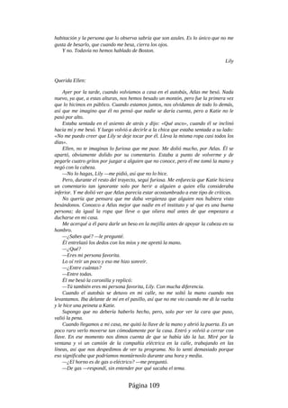 habitación y la persona que lo observa sabría que son azules. Es lo único que no me
gusta de besarlo, que cuando me besa, cierra los ojos.
Y no. Todavía no hemos hablado de Boston.
Lily
Querida Ellen:
Ayer por la tarde, cuando volvíamos a casa en el autobús, Atlas me besó. Nada
nuevo, ya que, a estas alturas, nos hemos besado un montón, pero fue la primera vez
que lo hicimos en público. Cuando estamos juntos, nos olvidamos de todo lo demás,
así que me imagino que él no pensó que nadie se daría cuenta, pero a Katie no le
pasó por alto.
Estaba sentada en el asiento de atrás y dijo: «Qué asco», cuando él se inclinó
hacia mí y me besó. Y luego volvió a decirle a la chica que estaba sentada a su lado:
«No me puedo creer que Lily se deje tocar por él. Lleva la misma ropa casi todos los
días».
Ellen, no te imaginas lo furiosa que me puse. Me dolió mucho, por Atlas. Él se
apartó, obviamente dolido por su comentario. Estaba a punto de volverme y de
pegarle cuatro gritos por juzgar a alguien que no conoce, pero él me tomó la mano y
negó con la cabeza.
—No lo hagas, Lily —me pidió, así que no lo hice.
Pero, durante el resto del trayecto, seguí furiosa. Me enfurecía que Katie hiciera
un comentario tan ignorante solo por herir a alguien a quien ella consideraba
inferior. Y me dolió ver que Atlas parecía estar acostumbrado a este tipo de críticas.
No quería que pensara que me daba vergüenza que alguien nos hubiera visto
besándonos. Conozco a Atlas mejor que nadie en el instituto y sé que es una buena
persona; da igual la ropa que lleve o que oliera mal antes de que empezara a
ducharse en mi casa.
Me acerqué a él para darle un beso en la mejilla antes de apoyar la cabeza en su
hombro.
—¿Sabes qué? —le pregunté.
Él entrelazó los dedos con los míos y me apretó la mano.
—¿Qué?
—Eres mi persona favorita.
Lo oí reír un poco y eso me hizo sonreír.
—¿Entre cuántas?
—Entre todas.
Él me besó la coronilla y replicó:
—Tú también eres mi persona favorita, Lily. Con mucha diferencia.
Cuando el autobús se detuvo en mi calle, no me soltó la mano cuando nos
levantamos. Iba delante de mí en el pasillo, así que no me vio cuando me di la vuelta
y le hice una peineta a Katie.
Supongo que no debería haberlo hecho, pero, solo por ver la cara que puso,
valió la pena.
Cuando llegamos a mi casa, me quitó la llave de la mano y abrió la puerta. Es un
poco raro verlo moverse tan cómodamente por la casa. Entró y volvió a cerrar con
llave. En ese momento nos dimos cuenta de que se había ido la luz. Miré por la
ventana y vi un camión de la compañía eléctrica en la calle, trabajando en las
líneas, así que nos despedimos de ver tu programa. No lo sentí demasiado porque
eso significaba que podríamos montárnoslo durante una hora y media.
—¿El horno es de gas o eléctrico? —me preguntó.
—De gas —respondí, sin entender por qué sacaba el tema.
Página 109
 