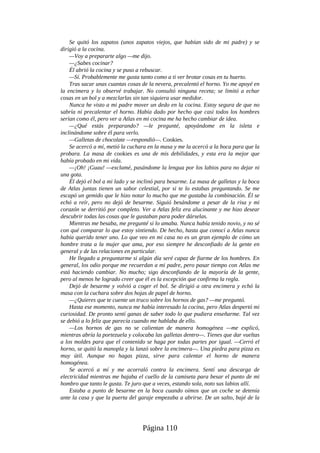 Se quitó los zapatos (unos zapatos viejos, que habían sido de mi padre) y se
dirigió a la cocina.
—Voy a prepararte algo —me dijo.
—¿Sabes cocinar?
Él abrió la cocina y se puso a rebuscar.
—Sí. Probablemente me gusta tanto como a ti ver brotar cosas en tu huerto.
Tras sacar unas cuantas cosas de la nevera, precalentó el horno. Yo me apoyé en
la encimera y lo observé trabajar. No consultó ninguna receta; se limitó a echar
cosas en un bol y a mezclarlas sin tan siquiera usar medidor.
Nunca he visto a mi padre mover un dedo en la cocina. Estoy segura de que no
sabría ni precalentar el horno. Había dado por hecho que casi todos los hombres
serían como él, pero ver a Atlas en mi cocina me ha hecho cambiar de idea.
—¿Qué estás preparando? —le pregunté, apoyándome en la isleta e
inclinándome sobre él para verlo.
—Galletas de chocolate —respondió—. Cookies.
Se acercó a mí, metió la cuchara en la masa y me la acercó a la boca para que la
probara. La masa de cookies es una de mis debilidades, y esta era la mejor que
había probado en mi vida.
—¡Oh! ¡Guau! —exclamé, pasándome la lengua por los labios para no dejar ni
una gota.
Él dejó el bol a mi lado y se inclinó para besarme. La masa de galletas y la boca
de Atlas juntas tienen un sabor celestial, por si te lo estabas preguntando. Se me
escapó un gemido que le hizo notar lo mucho que me gustaba la combinación. Él se
echó a reír, pero no dejó de besarme. Siguió besándome a pesar de la risa y mi
corazón se derritió por completo. Ver a Atlas feliz era alucinante y me hizo desear
descubrir todas las cosas que le gustaban para poder dárselas.
Mientras me besaba, me pregunté si lo amaba. Nunca había tenido novio, y no sé
con qué comparar lo que estoy sintiendo. De hecho, hasta que conocí a Atlas nunca
había querido tener uno. Lo que veo en mi casa no es un gran ejemplo de cómo un
hombre trata a la mujer que ama, por eso siempre he desconfiado de la gente en
general y de las relaciones en particular.
He llegado a preguntarme si algún día seré capaz de fiarme de los hombres. En
general, los odio porque me recuerdan a mi padre, pero pasar tiempo con Atlas me
está haciendo cambiar. No mucho; sigo desconfiando de la mayoría de la gente,
pero al menos he logrado creer que él es la excepción que confirma la regla.
Dejó de besarme y volvió a coger el bol. Se dirigió a otra encimera y echó la
masa con la cuchara sobre dos hojas de papel de horno.
—¿Quieres que te cuente un truco sobre los hornos de gas? —me preguntó.
Hasta ese momento, nunca me había interesado la cocina, pero Atlas despertó mi
curiosidad. De pronto sentí ganas de saber todo lo que pudiera enseñarme. Tal vez
se debió a lo feliz que parecía cuando me hablaba de ello.
—Los hornos de gas no se calientan de manera homogénea —me explicó,
mientras abría la portezuela y colocaba las galletas dentro—. Tienes que dar vueltas
a los moldes para que el contenido se haga por todas partes por igual. —Cerró el
horno, se quitó la manopla y la lanzó sobre la encimera—. Una piedra para pizza es
muy útil. Aunque no hagas pizza, sirve para calentar el horno de manera
homogénea.
Se acercó a mí y me acorraló contra la encimera. Sentí una descarga de
electricidad mientras me bajaba el cuello de la camiseta para besar el punto de mi
hombro que tanto le gusta. Te juro que a veces, estando sola, noto sus labios allí.
Estaba a punto de besarme en la boca cuando oímos que un coche se detenía
ante la casa y que la puerta del garaje empezaba a abrirse. De un salto, bajé de la
Página 110
 