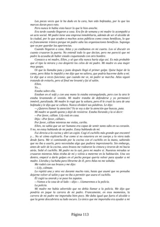 Las pocas veces que le ha dado en la cara, han sido bofetadas, por lo que las
marcas duran poco rato.
Pero nunca le había visto hacer lo que le hizo anoche.
Era tarde cuando llegaron a casa. Era fin de semana y mi madre lo acompañó a
un acto social. Mi padre tiene una empresa inmobiliaria, además de ser el alcalde de
la ciudad, por lo que acuden a muchos actos públicos como cenas benéficas, lo que
es francamente irónico porque mi padre odia las organizaciones benéficas. Supongo
que va por guardar las apariencias.
Cuando llegaron a casa, Atlas y yo estábamos en mi cuarto. Los oí discutir en
cuanto cruzaron la puerta. No entendí todo lo que decían, pero me pareció que mi
padre la acusaba de haber estado coqueteando con otro hombre.
Conozco a mi madre, Ellen, y sé que ella nunca haría algo así. Es más probable
que el tipo la mirara y eso despertó los celos de mi padre. Mi madre es una mujer
muy guapa.
Oí que la llamaba puta y justo después llegó el primer golpe. Quise bajar de la
cama, pero Atlas lo impidió y me dijo que no saliera, que podría hacerme daño a mí.
Le dije que a veces funciona; que cuando me ve, mi padre se marcha. Atlas siguió
tratando de evitarlo, pero al final me levanté y fui al salón.
Ellen.
Yo…
Estaba sobre ella.
Estaban en el sofá y con una mano la estaba estrangulando, pero con la otra le
estaba levantando el vestido. Mi madre trataba de defenderse y yo permanecí
inmóvil, paralizada. Mi madre le rogó que la soltara, pero él le cruzó la cara de una
bofetada y le dijo que se callara. Nunca olvidaré sus palabras. Le dijo:
—¿Quieres llamar la atención? Yo te voy a dar la atención que buscas, puta.
Mi madre se quedó quieta y dejó de resistirse. Estaba llorando y la oí decir:
—Por favor, cállate. Lily está en casa.
Dijo: «Por favor, cállate».
Por favor, cállate mientras me violas, cariño.
Ellen, no sabía que un ser humano era capaz de sentir tanto odio en su corazón.
Y no, no estoy hablando de mi padre. Estoy hablando de mí.
Fui directa a la cocina y abrí un cajón. Cogí el cuchillo más grande que encontré
y… No sé cómo explicarlo. Fue como si no estuviera en mi cuerpo y lo viera todo
desde fuera. Me vi caminando por la cocina con el cuchillo en la mano, sabiendo
que no iba a usarlo, pero necesitaba algo que pudiera impresionarlo. Sin embargo,
antes de salir de la cocina, unos brazos me rodearon la cintura y tiraron de mí hacia
atrás. Solté el cuchillo. Mi padre no lo oyó, pero mi madre sí. Nuestras miradas se
cruzaron mientras Atlas tiraba de mí y volvía a meterme en la habitación. Una vez
dentro, empecé a darle golpes en el pecho porque quería volver para ayudar a mi
madre. Lloraba y luchaba para librarme de él, pero Atlas no me soltaba.
Me rodeó con sus brazos y me dijo:
—Lily, cálmate.
Lo repitió una y otra vez durante mucho rato, hasta que asumí que no pensaba
dejarme volver al salón y que no iba a permitir que usara el cuchillo.
Él cogió su anorak y se puso los zapatos.
—Vamos a la casa de al lado —dijo—. Llamaremos a la policía.
La policía.
Mi madre me había advertido que no debía llamar a la policía. Me dijo que
pondría en jaque la carrera de mi padre. Francamente, en esos momentos, la
carrera de mi padre me importaba bien poco. Me daba igual que fuera el alcalde o
que la gente descubriera su lado oscuro. Lo único que me importaba era ayudar a mi
Página 113
 