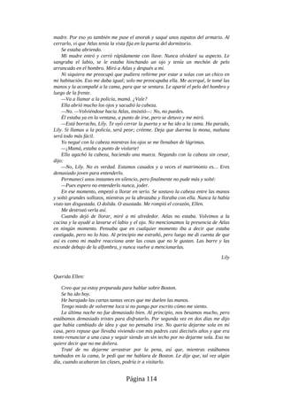 madre. Por eso yo también me puse el anorak y saqué unos zapatos del armario. Al
cerrarlo, vi que Atlas tenía la vista fija en la puerta del dormitorio.
Se estaba abriendo.
Mi madre entró y cerró rápidamente con llave. Nunca olvidaré su aspecto. Le
sangraba el labio, se le estaba hinchando un ojo y tenía un mechón de pelo
arrancado en el hombro. Miró a Atlas y después a mí.
Ni siquiera me preocupó que pudiera reñirme por estar a solas con un chico en
mi habitación. Eso me daba igual; solo me preocupaba ella. Me acerqué, le tomé las
manos y la acompañé a la cama, para que se sentara. Le aparté el pelo del hombro y
luego de la frente.
—Va a llamar a la policía, mamá. ¿Vale?
Ella abrió mucho los ojos y sacudió la cabeza.
—No. —Volviéndose hacia Atlas, insistió—: No, no puedes.
Él estaba ya en la ventana, a punto de irse, pero se detuvo y me miró.
—Está borracho, Lily. Te oyó cerrar la puerta y se ha ido a la cama. Ha parado,
Lily. Si llamas a la policía, será peor; créeme. Deja que duerma la mona, mañana
será todo más fácil.
Yo negué con la cabeza mientras los ojos se me llenaban de lágrimas.
—¡Mamá, estaba a punto de violarte!
Ella agachó la cabeza, haciendo una mueca. Negando con la cabeza sin cesar,
dijo:
—No, Lily. No es verdad. Estamos casados y a veces el matrimonio es… Eres
demasiado joven para entenderlo.
Permanecí unos instantes en silencio, pero finalmente no pude más y solté:
—Pues espero no entenderlo nunca, joder.
En ese momento, empezó a llorar en serio. Se sostuvo la cabeza entre las manos
y soltó grandes sollozos, mientras yo la abrazaba y lloraba con ella. Nunca la había
visto tan disgustada. O dolida. O asustada. Me rompió el corazón, Ellen.
Me destrozó verla así.
Cuando dejó de llorar, miré a mi alrededor. Atlas no estaba. Volvimos a la
cocina y la ayudé a lavarse el labio y el ojo. No mencionamos la presencia de Atlas
en ningún momento. Pensaba que en cualquier momento iba a decir que estaba
castigada, pero no lo hizo. Al principio me extrañó, pero luego me di cuenta de que
así es como mi madre reacciona ante las cosas que no le gustan. Las barre y las
esconde debajo de la alfombra, y nunca vuelve a mencionarlas.
Lily
Querida Ellen:
Creo que ya estoy preparada para hablar sobre Boston.
Se ha ido hoy.
He barajado las cartas tantas veces que me duelen las manos.
Tengo miedo de volverme loca si no pongo por escrito cómo me siento.
La última noche no fue demasiado bien. Al principio, nos besamos mucho, pero
estábamos demasiado tristes para disfrutarlo. Por segunda vez en dos días me dijo
que había cambiado de idea y que no pensaba irse. No quería dejarme sola en mi
casa, pero repuse que llevaba viviendo con mis padres casi dieciséis años y que era
tonto renunciar a una casa y seguir siendo un sin techo por no dejarme sola. Eso no
quiere decir que no me doliera.
Traté de no dejarme arrastrar por la pena, así que, mientras estábamos
tumbados en la cama, le pedí que me hablara de Boston. Le dije que, tal vez algún
día, cuando acabaran las clases, podría ir a visitarlo.
Página 114
 