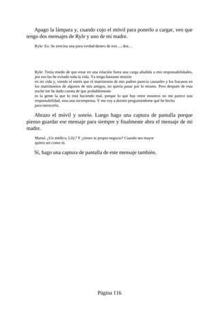 Apago la lámpara y, cuando cojo el móvil para ponerlo a cargar, veo que
tengo dos mensajes de Ryle y uno de mi madre.
Ryle: Eo. Se avecina una pura verdad dentro de tres…, dos…
Ryle: Tenía miedo de que estar en una relación fuera una carga añadida a mis responsabilidades,
por eso las he evitado toda la vida. Ya tengo bastante tensión
en mi vida y, viendo el estrés que el matrimonio de mis padres parecía causarles y los fracasos en
los matrimonios de algunos de mis amigos, no quería pasar por lo mismo. Pero después de esta
noche me he dado cuenta de que probablemente
es la gente la que lo está haciendo mal, porque lo que hay entre nosotros no me parece una
responsabilidad, sino una recompensa. Y me voy a dormir preguntándome qué he hecho
para merecerla.
Abrazo el móvil y sonrío. Luego hago una captura de pantalla porque
pienso guardar ese mensaje para siempre y finalmente abro el mensaje de mi
madre.
Mamá: ¿Un médico, Lily? Y ¿tienes tu propio negocio? Cuando sea mayor
quiero ser como tú.
Sí, hago una captura de pantalla de este mensaje también.
Página 116
 
