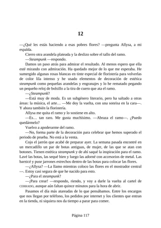12
—¿Qué les estás haciendo a esas pobres flores? —pregunta Allysa, a mi
espalda.
Cierro otra arandela plateada y la deslizo sobre el tallo del ramo.
—Steampunk —respondo.
Damos un paso atrás para admirar el resultado. Al menos espero que ella
esté mirando con admiración. Ha quedado mejor de lo que me esperaba. He
sumergido algunas rosas blancas en tinte especial de floristería para volverlas
de color lila intenso y he usado elementos de decoración de estética
steampunk como pequeñas arandelas y engranajes y lo he rematado pegando
un pequeño reloj de bolsillo a la tira de cuero que ata el ramo.
—¿Steampunk?
—Está muy de moda. Es un subgénero literario, pero ha saltado a otras
áreas: la música, el arte… —Me doy la vuelta, con una sonrisa en la cara—.
Y ahora también la floristería.
Allysa me quita el ramo y lo sostiene en alto.
—Es… tan raro. Me gusta muchísimo. —Abraza el ramo—. ¿Puedo
quedármelo?
Vuelvo a apoderarme del ramo.
—No, forma parte de la decoración para celebrar que hemos superado el
periodo de prueba. No está a la venta.
Cojo el jarrón que acabé de preparar ayer. La semana pasada encontré en
un mercadillo un par de botas antiguas, de mujer, de las que se atan con
botones. Tienen estética steampunk y de ahí saqué la inspiración para el ramo.
Lavé las botas, las sequé bien y luego las adorné con accesorios de metal. Las
barnicé y puse jarrones estrechos dentro de las botas para colocar las flores.
—¿Allysa? —La llamo mientras coloco las flores en el mostrador central
—. Estoy casi segura de que he nacido para esto.
—¿Para el steampunk?
—¡Para crear! —respondo, riendo, y voy a darle la vuelta al cartel de
CERRADO, aunque aún faltan quince minutos para la hora de abrir.
Pasamos el día más atareadas de lo que pensábamos. Entre los encargos
que nos llegan por teléfono, los pedidos por internet y los clientes que entran
en la tienda, ni siquiera nos da tiempo a parar para comer.
Página 117
 