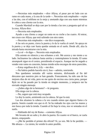 —Necesitas más empleados —dice Allysa, al pasar por mi lado con un
ramo en cada mano, a la una de la tarde—. Necesitas más empleados —repite
a las dos, con el teléfono en la oreja y anotando algo con una mano mientras
le cobra a una clienta con la otra.
Cuando Marshall se deja caer por la tienda a las tres y pregunta qué tal va
la cosa, Allysa dice:
—Necesita más empleados.
Ayudo a una clienta a cargar un ramo en su coche a las cuatro. Al entrar,
me cruzo con Allysa, que está saliendo con otro ramo.
—Necesitas más empleados —me dice exasperada.
A las seis en punto, cierra la puerta y le da la vuelta al cartel. Se apoya en
la puerta y se deja caer hasta quedar sentada en el suelo. Desde allí, alza la
mirada hasta encontrarse con la mía.
—Lo sé —le digo—. Necesito más empleados.
Ella asiente en silencio y nos echamos a reír. Me acerco y me siento a su
lado. Inclinamos las cabezas hasta unirlas y contemplamos la tienda. El ramo
steampunk sigue en el centro, presidiendo el espacio. Aunque me he negado a
vender este ramo en concreto, hemos tenido ocho encargos de otros parecidos.
—Estoy orgullosa de ti, Lily —me dice.
—No habría podido hacerlo sin ti, Issa —admito, sonriendo.
Nos quedamos sentadas allí varios minutos, disfrutando al fin del
descanso que nuestros pies se han ganado. Francamente, ha sido uno de los
mejores días de mi vida, pero no me quito de encima una cierta pena, porque
Ryle no se ha pasado por la tienda en ningún momento, y tampoco me ha
enviado ningún mensaje.
—¿Sabes algo de tu hermano? —le pregunto.
Ella niega con la cabeza.
—No, seguro que está muy ocupado.
Le doy la razón, asintiendo con la cabeza. Sé que lo está.
Las dos alzamos la cabeza a la vez cuando oímos que alguien llama a la
puerta. Sonrío cuando veo que es él. Se ha rodeado los ojos con las manos y
nos busca por toda la tienda. Cuando al fin baja la vista, nos ve sentadas en el
suelo.
—Hablando del rey de Roma —comenta Allysa.
Me levanto de un salto y le abro la puerta. En cuanto ve el hueco, se cuela
dentro, empujando.
—¿Me he perdido el primer día oficial? Sí, ya veo. Me lo he perdido. —
Me abraza—. Lo siento, he venido lo antes posible.
Página 118
 