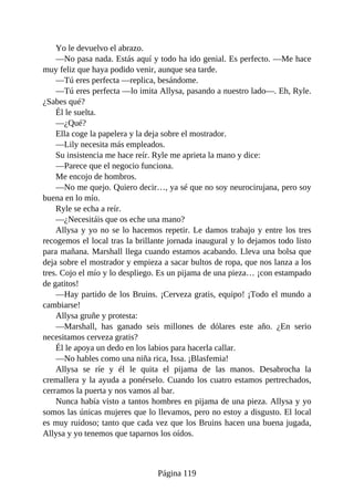 Yo le devuelvo el abrazo.
—No pasa nada. Estás aquí y todo ha ido genial. Es perfecto. —Me hace
muy feliz que haya podido venir, aunque sea tarde.
—Tú eres perfecta —replica, besándome.
—Tú eres perfecta —lo imita Allysa, pasando a nuestro lado—. Eh, Ryle.
¿Sabes qué?
Él le suelta.
—¿Qué?
Ella coge la papelera y la deja sobre el mostrador.
—Lily necesita más empleados.
Su insistencia me hace reír. Ryle me aprieta la mano y dice:
—Parece que el negocio funciona.
Me encojo de hombros.
—No me quejo. Quiero decir…, ya sé que no soy neurocirujana, pero soy
buena en lo mío.
Ryle se echa a reír.
—¿Necesitáis que os eche una mano?
Allysa y yo no se lo hacemos repetir. Le damos trabajo y entre los tres
recogemos el local tras la brillante jornada inaugural y lo dejamos todo listo
para mañana. Marshall llega cuando estamos acabando. Lleva una bolsa que
deja sobre el mostrador y empieza a sacar bultos de ropa, que nos lanza a los
tres. Cojo el mío y lo despliego. Es un pijama de una pieza… ¡con estampado
de gatitos!
—Hay partido de los Bruins. ¡Cerveza gratis, equipo! ¡Todo el mundo a
cambiarse!
Allysa gruñe y protesta:
—Marshall, has ganado seis millones de dólares este año. ¿En serio
necesitamos cerveza gratis?
Él le apoya un dedo en los labios para hacerla callar.
—No hables como una niña rica, Issa. ¡Blasfemia!
Allysa se ríe y él le quita el pijama de las manos. Desabrocha la
cremallera y la ayuda a ponérselo. Cuando los cuatro estamos pertrechados,
cerramos la puerta y nos vamos al bar.
Nunca había visto a tantos hombres en pijama de una pieza. Allysa y yo
somos las únicas mujeres que lo llevamos, pero no estoy a disgusto. El local
es muy ruidoso; tanto que cada vez que los Bruins hacen una buena jugada,
Allysa y yo tenemos que taparnos los oídos.
Página 119
 