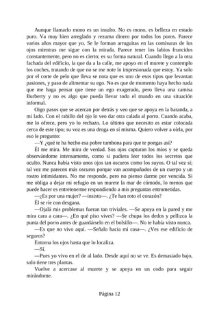 Aunque llamarlo mono es un insulto. No es mono, es belleza en estado
puro. Va muy bien arreglado y rezuma dinero por todos los poros. Parece
varios años mayor que yo. Se le forman arruguitas en las comisuras de los
ojos mientras me sigue con la mirada. Parece tener los labios fruncidos
constantemente, pero no es cierto; es su forma natural. Cuando llego a la otra
fachada del edificio, la que da a la calle, me apoyo en el murete y contemplo
los coches, tratando de que no se me note lo impresionada que estoy. Ya solo
por el corte de pelo que lleva se nota que es uno de esos tipos que levantan
pasiones, y paso de alimentar su ego. No es que de momento haya hecho nada
que me haga pensar que tiene un ego exagerado, pero lleva una camisa
Burberry y no es algo que pueda llevar todo el mundo en una situación
informal.
Oigo pasos que se acercan por detrás y veo que se apoya en la baranda, a
mi lado. Con el rabillo del ojo lo veo dar otra calada al porro. Cuando acaba,
me lo ofrece, pero yo lo rechazo. Lo último que necesito es estar colocada
cerca de este tipo; su voz es una droga en sí misma. Quiero volver a oírla, por
eso le pregunto:
—Y ¿qué te ha hecho esa pobre tumbona para que te pongas así?
Él me mira. Me mira de verdad. Sus ojos capturan los míos y se queda
observándome intensamente, como si pudiera leer todos los secretos que
oculto. Nunca había visto unos ojos tan oscuros como los suyos. O tal vez sí;
tal vez me parecen más oscuros porque van acompañados de un cuerpo y un
rostro intimidantes. No me responde, pero no pienso darme por vencida. Si
me obliga a dejar mi refugio en un murete la mar de cómodo, lo menos que
puede hacer es entretenerme respondiendo a mis preguntas entrometidas.
—¿Es por una mujer? —insisto—. ¿Te han roto el corazón?
Él se ríe con desgana.
—Ojalá mis problemas fueran tan triviales. —Se apoya en la pared y me
mira cara a cara—. ¿En qué piso vives? —Se chupa los dedos y pellizca la
punta del porro antes de guardárselo en el bolsillo—. No te había visto nunca.
—Es que no vivo aquí. —Señalo hacia mi casa—. ¿Ves ese edificio de
seguros?
Entorna los ojos hasta que lo localiza.
—Sí.
—Pues yo vivo en el de al lado. Desde aquí no se ve. Es demasiado bajo,
solo tiene tres plantas.
Vuelve a acercase al murete y se apoya en un codo para seguir
mirándome.
Página 12
 