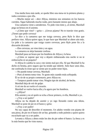 Una media hora más tarde, se queda libre una mesa en la primera planta y
todos corremos a por ella.
—Mucho mejor así —dice Allysa, mientras nos sentamos en los bancos
corridos. Sigue habiendo mucho ruido, pero bastante menos que abajo.
Una camarera viene a atendernos. Yo pido vino tinto y, al oírme, Marshall
pega un brinco en el asiento.
—¿Cómo que vino? —grita—. ¡Llevas pijama! No te traerán vino gratis.
¡Tienes que pedir cerveza!
Le dice a la camarera que me traiga cerveza, pero Ryle le dice que
prefiero vino. Allysa quiere agua, lo que hace que Marshall se altere aún más.
Le pide a la camarera que traiga cuatro cervezas, pero Ryle pone fin a la
discusión diciendo:
—Dos cervezas, un vino tinto y un agua.
La camarera se aleja bastante confusa.
Marshall pasa un brazo por los hombros de Allysa y la besa.
—¿Cómo se supone que voy a dejarte embarazada esta noche si no te
emborracho ni un poquito?
A Allysa le cambia la cara y me siento mal por ella. Sé que Marshall lo ha
dicho en broma, pero seguro que ha tenido que dolerle. Solo hace unos días,
me confesaba lo triste que se siente por no poder tener hijos.
—No puedo tomar cerveza, Marshall.
—Pues al menos toma vino. Te gusto más cuando estás achispada.
Él se ríe de su propio comentario, pero Allysa no.
—Tampoco puedo tomar vino. Ningún tipo de alcohol, de hecho.
Marshall deja de reír de golpe.
A mí me da un vuelco el corazón.
Marshall se vuelve hacia ella y la agarra por los hombros.
—¿Allysa?
Ella asiente y no sé quién se echa a llorar primero, si ella, Marshall o yo.
—¿Voy a ser padre?
Allysa no ha dejado de asentir y yo sigo llorando como una idiota.
Marshall se pone de pie en el banco y grita:
—¡Voy a ser padre!
No soy capaz de describir el momento. Un adulto vestido con pijama de
una pieza, de pie en el banco de un bar, gritando a todo pulmón a quien quiera
escucharlo que va a ser padre.
Levanta a Allysa y ahora están los dos de pie sobre el banco. La besa y es
lo más bonito que he visto nunca.
Página 120
 