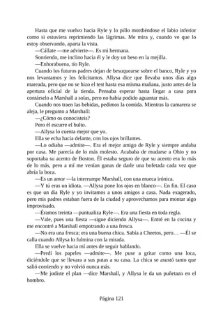 Hasta que me vuelvo hacia Ryle y lo pillo mordiéndose el labio inferior
como si estuviera reprimiendo las lágrimas. Me mira y, cuando ve que lo
estoy observando, aparta la vista.
—Cállate —me advierte—. Es mi hermana.
Sonriendo, me inclino hacia él y le doy un beso en la mejilla.
—Enhorabuena, tío Ryle.
Cuando los futuros padres dejan de besuquearse sobre el banco, Ryle y yo
nos levantamos y los felicitamos. Allysa dice que llevaba unos días algo
mareada, pero que no se hizo el test hasta esa misma mañana, justo antes de la
apertura oficial de la tienda. Pensaba esperar hasta llegar a casa para
contárselo a Marshall a solas, pero no había podido aguantar más.
Cuando nos traen las bebidas, pedimos la comida. Mientras la camarera se
aleja, le pregunto a Marshall:
—¿Cómo os conocisteis?
Pero él escurre el bulto.
—Allysa lo cuenta mejor que yo.
Ella se echa hacia delante, con los ojos brillantes.
—Lo odiaba —admite—. Era el mejor amigo de Ryle y siempre andaba
por casa. Me parecía de lo más molesto. Acababa de mudarse a Ohio y no
soportaba su acento de Boston. Él estaba seguro de que su acento era lo más
de lo más, pero a mí me venían ganas de darle una bofetada cada vez que
abría la boca.
—Es un amor —la interrumpe Marshall, con una mueca irónica.
—Y tú eras un idiota. —Allysa pone los ojos en blanco—. En fin. El caso
es que un día Ryle y yo invitamos a unos amigos a casa. Nada exagerado,
pero mis padres estaban fuera de la ciudad y aprovechamos para montar algo
improvisado.
—Éramos treinta —puntualiza Ryle—. Era una fiesta en toda regla.
—Vale, pues una fiesta —sigue diciendo Allysa—. Entré en la cocina y
me encontré a Marshall empotrando a una fresca.
—No era una fresca; era una buena chica. Sabía a Cheetos, pero… —Él se
calla cuando Allysa lo fulmina con la mirada.
Ella se vuelve hacia mí antes de seguir hablando.
—Perdí los papeles —admite—. Me puse a gritar como una loca,
diciéndole que se llevara a sus putas a su casa. La chica se asustó tanto que
salió corriendo y no volvió nunca más.
—Me jodiste el plan —dice Marshall, y Allysa le da un puñetazo en el
hombro.
Página 121
 