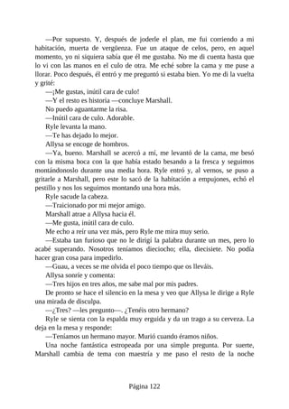 —Por supuesto. Y, después de joderle el plan, me fui corriendo a mi
habitación, muerta de vergüenza. Fue un ataque de celos, pero, en aquel
momento, yo ni siquiera sabía que él me gustaba. No me di cuenta hasta que
lo vi con las manos en el culo de otra. Me eché sobre la cama y me puse a
llorar. Poco después, él entró y me preguntó si estaba bien. Yo me di la vuelta
y grité:
—¡Me gustas, inútil cara de culo!
—Y el resto es historia —concluye Marshall.
No puedo aguantarme la risa.
—Inútil cara de culo. Adorable.
Ryle levanta la mano.
—Te has dejado lo mejor.
Allysa se encoge de hombros.
—Ya, bueno. Marshall se acercó a mí, me levantó de la cama, me besó
con la misma boca con la que había estado besando a la fresca y seguimos
montándonoslo durante una media hora. Ryle entró y, al vernos, se puso a
gritarle a Marshall, pero este lo sacó de la habitación a empujones, echó el
pestillo y nos los seguimos montando una hora más.
Ryle sacude la cabeza.
—Traicionado por mi mejor amigo.
Marshall atrae a Allysa hacia él.
—Me gusta, inútil cara de culo.
Me echo a reír una vez más, pero Ryle me mira muy serio.
—Estaba tan furioso que no le dirigí la palabra durante un mes, pero lo
acabé superando. Nosotros teníamos dieciocho; ella, diecisiete. No podía
hacer gran cosa para impedirlo.
—Guau, a veces se me olvida el poco tiempo que os lleváis.
Allysa sonríe y comenta:
—Tres hijos en tres años, me sabe mal por mis padres.
De pronto se hace el silencio en la mesa y veo que Allysa le dirige a Ryle
una mirada de disculpa.
—¿Tres? —les pregunto—. ¿Tenéis otro hermano?
Ryle se sienta con la espalda muy erguida y da un trago a su cerveza. La
deja en la mesa y responde:
—Teníamos un hermano mayor. Murió cuando éramos niños.
Una noche fantástica estropeada por una simple pregunta. Por suerte,
Marshall cambia de tema con maestría y me paso el resto de la noche
Página 122
 