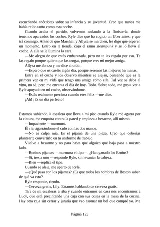 escuchando anécdotas sobre su infancia y su juventud. Creo que nunca me
había reído tanto como esta noche.
Cuando acaba el partido, volvemos andando a la floristería, donde
tenemos aparcados los coches. Ryle dice que ha cogido un Uber antes, y que
irá conmigo. Antes de que Marshall y Allysa se marchen, les digo que esperen
un momento. Entro en la tienda, cojo el ramo steampunk y se lo llevo al
coche. A ella se le ilumina la cara.
—Me alegro de que estés embarazada, pero no te las regalo por eso. Te
las regalo porque quiero que las tengas, porque eres mi mejor amiga.
Allysa me abraza y me dice al oído:
—Espero que os caséis algún día, porque seremos las mejores hermanas.
Entra en el coche y los observo mientras se alejan, pensando que es la
primera vez en mi vida que tengo una amiga como ella. Tal vez se deba al
vino, no sé, pero me encanta el día de hoy. Todo. Sobre todo, me gusta ver a
Ryle apoyado en mi coche, observándome.
—Estás realmente preciosa cuando eres feliz —me dice.
¡Ah! ¡Es un día perfecto!
Estamos subiendo la escalera que lleva a mi piso cuando Ryle me agarra por
la cintura, me empotra contra la pared y empieza a besarme, allí mismo.
—Impaciente —murmuro.
Él ríe, agarrándome el culo con las dos manos.
—No es culpa mía. Es el pijama de una pieza. Creo que deberías
plantearte convertirlo en tu uniforme de trabajo.
Vuelve a besarme y no para hasta que alguien que baja pasa a nuestro
lado.
—Bonitos pijamas —murmura el tipo—. ¿Han ganado los Bruins?
—Sí, tres a uno —responde Ryle, sin levantar la cabeza.
—Bien —replica el tipo.
Cuando se aleja, me aparto de Ryle.
—¿Qué pasa con los pijamas? ¿Es que todos los hombres de Boston saben
de qué va esto?
Ryle responde, riendo.
—Cerveza gratis, Lily. Estamos hablando de cerveza gratis.
Tira de mí escaleras arriba y cuando entramos en casa nos encontramos a
Lucy, que está precintando una caja con sus cosas en la mesa de la cocina.
Hay otra caja sin cerrar y juraría que veo asomar un bol que compré yo. Me
Página 123
 