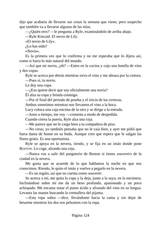 dijo que acabaría de llevarse sus cosas la semana que viene, pero sospecho
que también va a llevarse algunas de las mías.
—¿Quién eres? —le pregunta a Ryle, examinándolo de arriba abajo.
—Ryle Kincaid. El novio de Lily.
«El novio de Lily».
¿Lo has oído?
«Novio».
Es la primera vez que lo confirma y no me esperaba que lo dijera así,
como si fuera lo más natural del mundo.
—Así que mi novio, ¿eh? —Entro en la cocina y cojo una botella de vino
y dos copas.
Ryle se acerca por detrás mientras sirvo el vino y me abraza por la cintura.
—Pues sí, tu novio.
Le doy una copa.
—¿Eso quiere decir que soy oficialmente una novia?
Él alza su copa y brinda conmigo.
—Por el final del periodo de prueba y el inicio de las certezas.
Ambos sonreímos mientras nos llevamos el vino a la boca.
Lucy coloca una caja encima de la otra y se dirige a la entrada.
—Justo a tiempo, me voy —comenta a modo de despedida.
Cuando cierra la puerta, Ryle alza una ceja.
—Me parece que no le caigo bien a tu compañera de piso.
—No creas; yo también pensaba que no le caía bien, y ayer me pidió que
fuera dama de honor en su boda. Aunque creo que espera que le salgan las
flores gratis. Es una oportunista.
Ryle se apoya en la nevera, riendo, y se fija en un imán donde pone
BOSTON. Lo coge, alzando una ceja.
—Nunca vas a salir del purgatorio de Boston si tienes souvenirs de la
ciudad en la nevera.
Me gusta que se acuerde de lo que hablamos la noche en que nos
conocimos. Riendo, le quito el imán y vuelvo a pegarlo en la nevera.
—Es un regalo, así que no cuenta como souvenir.
Se acerca a mí, me quita la copa y la deja, junto a la suya, en la encimera.
Inclinándose sobre mí me da un beso profundo, apasionado y un poco
achispado. Me encanta notar el punto ácido y afrutado del vino en su lengua.
Levanta las manos buscando la cremallera del pijama.
—Esta ropa sobra —dice, llevándome hacia la cama y sin dejar de
besarme mientras los dos nos peleamos con la ropa.
Página 124
 