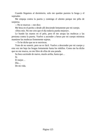 Cuando llegamos al dormitorio, solo me quedan puestos la braga y el
sujetador.
Me empuja contra la puerta y contengo el aliento porque me pilla de
sorpresa.
—No te muevas —me dice.
Me besa en el pecho y desde allí desciende lentamente por mi cuerpo.
«Dios mío. No me creo que el día todavía pueda mejorar».
Le hundo las manos en el pelo, pero él me atrapa las muñecas y las
presiona contra la puerta. Vuelve a ascender a besos por mi cuerpo mientras
mantiene las muñecas firmemente sujetas.
—Te he dicho que no te movieras.
Trato de no sonreír, pero no es fácil. Vuelve a descender por mi cuerpo y
esta vez me baja las bragas lentamente hasta los tobillos. Como me ha dicho
que no me mueva, no me libro de ellas de una patada.
Su boca asciende de nuevo, muslo arriba, hasta que…
Sí.
El mejor…
Día…
De mi vida.
Página 125
 