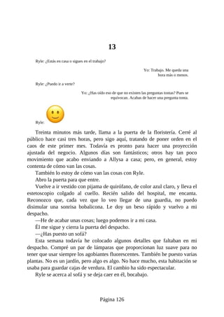 13
Ryle: ¿Estás en casa o sigues en el trabajo?
Yo: Trabajo. Me queda una
hora más o menos.
Ryle: ¿Puedo ir a verte?
Yo: ¿Has oído eso de que no existen las preguntas tontas? Pues se
equivocan. Acabas de hacer una pregunta tonta.
Ryle:
Treinta minutos más tarde, llama a la puerta de la floristería. Cerré al
público hace casi tres horas, pero sigo aquí, tratando de poner orden en el
caos de este primer mes. Todavía es pronto para hacer una proyección
ajustada del negocio. Algunos días son fantásticos; otros hay tan poco
movimiento que acabo enviando a Allysa a casa; pero, en general, estoy
contenta de cómo van las cosas.
También lo estoy de cómo van las cosas con Ryle.
Abro la puerta para que entre.
Vuelve a ir vestido con pijama de quirófano, de color azul claro, y lleva el
estetoscopio colgado al cuello. Recién salido del hospital, me encanta.
Reconozco que, cada vez que lo veo llegar de una guardia, no puedo
disimular una sonrisa bobalicona. Le doy un beso rápido y vuelvo a mi
despacho.
—He de acabar unas cosas; luego podemos ir a mi casa.
Él me sigue y cierra la puerta del despacho.
—¿Has puesto un sofá?
Esta semana todavía he colocado algunos detalles que faltaban en mi
despacho. Compré un par de lámparas que proporcionan luz suave para no
tener que usar siempre los agobiantes fluorescentes. También he puesto varias
plantas. No es un jardín, pero algo es algo. No hace mucho, esta habitación se
usaba para guardar cajas de verdura. El cambio ha sido espectacular.
Ryle se acerca al sofá y se deja caer en él, bocabajo.
Página 126
 