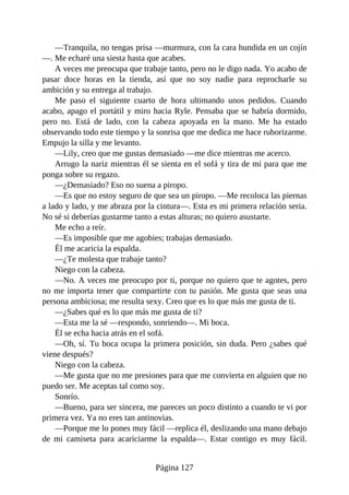 —Tranquila, no tengas prisa —murmura, con la cara hundida en un cojín
—. Me echaré una siesta hasta que acabes.
A veces me preocupa que trabaje tanto, pero no le digo nada. Yo acabo de
pasar doce horas en la tienda, así que no soy nadie para reprocharle su
ambición y su entrega al trabajo.
Me paso el siguiente cuarto de hora ultimando unos pedidos. Cuando
acabo, apago el portátil y miro hacia Ryle. Pensaba que se habría dormido,
pero no. Está de lado, con la cabeza apoyada en la mano. Me ha estado
observando todo este tiempo y la sonrisa que me dedica me hace ruborizarme.
Empujo la silla y me levanto.
—Lily, creo que me gustas demasiado —me dice mientras me acerco.
Arrugo la nariz mientras él se sienta en el sofá y tira de mí para que me
ponga sobre su regazo.
—¿Demasiado? Eso no suena a piropo.
—Es que no estoy seguro de que sea un piropo. —Me recoloca las piernas
a lado y lado, y me abraza por la cintura—. Esta es mi primera relación seria.
No sé si deberías gustarme tanto a estas alturas; no quiero asustarte.
Me echo a reír.
—Es imposible que me agobies; trabajas demasiado.
Él me acaricia la espalda.
—¿Te molesta que trabaje tanto?
Niego con la cabeza.
—No. A veces me preocupo por ti, porque no quiero que te agotes, pero
no me importa tener que compartirte con tu pasión. Me gusta que seas una
persona ambiciosa; me resulta sexy. Creo que es lo que más me gusta de ti.
—¿Sabes qué es lo que más me gusta de ti?
—Esta me la sé —respondo, sonriendo—. Mi boca.
Él se echa hacia atrás en el sofá.
—Oh, sí. Tu boca ocupa la primera posición, sin duda. Pero ¿sabes qué
viene después?
Niego con la cabeza.
—Me gusta que no me presiones para que me convierta en alguien que no
puedo ser. Me aceptas tal como soy.
Sonrío.
—Bueno, para ser sincera, me pareces un poco distinto a cuando te vi por
primera vez. Ya no eres tan antinovias.
—Porque me lo pones muy fácil —replica él, deslizando una mano debajo
de mi camiseta para acariciarme la espalda—. Estar contigo es muy fácil.
Página 127
 
