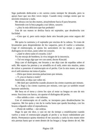 Sigo pudiendo dedicarme a mi carrera como siempre he deseado, pero tu
apoyo hace que sea diez veces mejor. Cuando estoy contigo siento que no
necesito renunciar a nada.
Me abraza con las dos manos, atrayéndome hacia él para besarme.
Sonriendo con la boca pegada a sus labios, susurro:
—¿Soy lo más delicioso que has probado?
Una de sus manos se desliza hacia mi sujetador, que desabrocha con
facilidad.
—Creo que sí, pero sería mejor darte otro bocado para estar seguro del
todo.
Me quita la camiseta y el sujetador por encima de la cabeza. Yo trato de
levantarme para desprenderme de los vaqueros, pero él vuelve a sentarme.
Coge el estetoscopio, se ajusta los auriculares en las orejas y apoya el
diafragma en mi tórax, justo sobre mi corazón.
—¿Qué te altera tanto el corazón, Lily?
Yo me encojo de hombros, la viva imagen de la inocencia.
—Tal vez tenga algo que ver con usted, doctor Kincaid.
Deja caer el diafragma, me levanta y me deja caer de espaldas sobre el
sofá. Me separa las piernas y se arrodilla en el sofá, entre mis muslos, antes
de volver a ponerme el estetoscopio en el pecho. Con la otra mano, se apoya
en el sofá mientras me toma el pulso.
—Diría que tienes noventa pulsaciones por minuto.
—Y ¿eso es bueno o malo?
Sonriendo, se deja caer sobre mí.
—Me daré por satisfecho cuando alcances las ciento cuarenta por minuto.
Sí, si llego a las ciento cuarenta por minuto, creo que yo también estaré
bastante satisfecha.
Me besa en el torso y cierro los ojos al notar su lengua en uno de mis
senos. Succiona con fuerza, sin apartar el diafragma del pecho.
—Has subido a cien —me informa.
Con el estetoscopio en el cuello, se incorpora para desabrocharme los
vaqueros. Me los quita y me da la vuelta hasta que quedo bocabajo, con los
brazos colgando sobre el reposabrazos.
—Ponte de rodillas —me ordena.
Hago lo que me dice, y casi no me da tiempo a estabilizarme cuando
vuelvo a notar el estetoscopio pegado al pecho y su brazo rodeándome por
detrás. Permanezco quieta mientras él me ausculta y cuela la otra mano entre
mis piernas hasta que se mete dentro de las bragas y luego dentro de mí. Me
Página 128
 