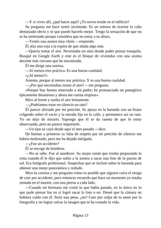 —Y si vives allí, ¿qué haces aquí? ¿Tu novio reside en el edificio?
Su pregunta me hace sentir incómoda. Es un intento de tirarme la caña
demasiado obvio y sé que puede hacerlo mejor. Tengo la sensación de que no
se ha molestado porque considera que no estoy a su altura.
—Tenéis una azotea muy chula —respondo.
Él alza una ceja a la espera de que añada algo más.
—Quería tomar el aire. Necesitaba un sitio donde poder pensar tranquila.
Busqué en Google Earth y este es el bloque de viviendas con una azotea
decente más cercano que he encontrado.
Él me dirige una sonrisa.
—Al menos eres práctica. Es una buena cualidad.
«¿Al menos?»
Asiento, porque al menos soy práctica. Y es una buena cualidad.
—¿Por qué necesitabas tomar el aire? —me pregunta.
«Porque hoy hemos enterrado a mi padre; he pronunciado un panegírico
épicamente desastroso y ahora me cuesta respirar».
Miro al frente y suelto el aire lentamente.
—¿Podríamos estar en silencio un rato?
Él parece aliviado por mi petición. Se apoya en la baranda con un brazo
colgando sobre el vacío y la mirada fija en la calle, y permanece así un rato.
Yo no dejo de mirarlo. Supongo que él se da cuenta de que lo estoy
observando, pero no parece importarle.
—Un tipo se cayó desde aquí el mes pasado —dice.
De buenas a primeras su falta de respeto por mi petición de silencio me
habría molestado, pero me ha dejado intrigada.
—¿Fue un accidente?
Él se encoge de hombros.
—No se sabe. Fue al atardecer. Su mujer contó que estaba preparando la
cena cuando él le dijo que subía a la azotea a sacar una foto de la puesta de
sol. Era fotógrafo profesional. Sospechan que se inclinó sobre la baranda para
obtener una mejor panorámica y resbaló.
Miro la cornisa y me pregunto cómo es posible que alguien corra el riesgo
de caer por accidente, pero entonces recuerdo que hace un momento yo estaba
sentada en el murete, con una pierna a cada lado.
—Cuando mi hermana me contó lo que había pasado, en lo único en lo
que pude pensar fue en si logró sacar la foto o no. Deseé que la cámara no
hubiera caído con él. Sería una pena, ¿no? Caer por culpa de tu amor por la
fotografía y no lograr salvar la imagen que te ha costado la vida.
Página 13
 