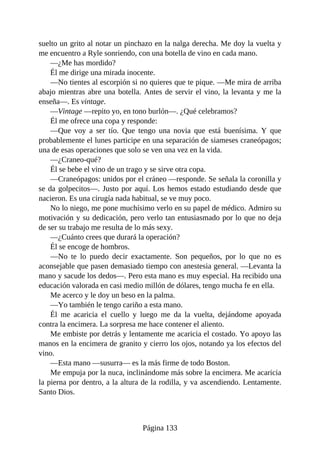 suelto un grito al notar un pinchazo en la nalga derecha. Me doy la vuelta y
me encuentro a Ryle sonriendo, con una botella de vino en cada mano.
—¿Me has mordido?
Él me dirige una mirada inocente.
—No tientes al escorpión si no quieres que te pique. —Me mira de arriba
abajo mientras abre una botella. Antes de servir el vino, la levanta y me la
enseña—. Es vintage.
—Vintage —repito yo, en tono burlón—. ¿Qué celebramos?
Él me ofrece una copa y responde:
—Que voy a ser tío. Que tengo una novia que está buenísima. Y que
probablemente el lunes participe en una separación de siameses craneópagos;
una de esas operaciones que solo se ven una vez en la vida.
—¿Craneo-qué?
Él se bebe el vino de un trago y se sirve otra copa.
—Craneópagos: unidos por el cráneo —responde. Se señala la coronilla y
se da golpecitos—. Justo por aquí. Los hemos estado estudiando desde que
nacieron. Es una cirugía nada habitual, se ve muy poco.
No lo niego, me pone muchísimo verlo en su papel de médico. Admiro su
motivación y su dedicación, pero verlo tan entusiasmado por lo que no deja
de ser su trabajo me resulta de lo más sexy.
—¿Cuánto crees que durará la operación?
Él se encoge de hombros.
—No te lo puedo decir exactamente. Son pequeños, por lo que no es
aconsejable que pasen demasiado tiempo con anestesia general. —Levanta la
mano y sacude los dedos—. Pero esta mano es muy especial. Ha recibido una
educación valorada en casi medio millón de dólares, tengo mucha fe en ella.
Me acerco y le doy un beso en la palma.
—Yo también le tengo cariño a esta mano.
Él me acaricia el cuello y luego me da la vuelta, dejándome apoyada
contra la encimera. La sorpresa me hace contener el aliento.
Me embiste por detrás y lentamente me acaricia el costado. Yo apoyo las
manos en la encimera de granito y cierro los ojos, notando ya los efectos del
vino.
—Esta mano —susurra— es la más firme de todo Boston.
Me empuja por la nuca, inclinándome más sobre la encimera. Me acaricia
la pierna por dentro, a la altura de la rodilla, y va ascendiendo. Lentamente.
Santo Dios.
Página 133
 