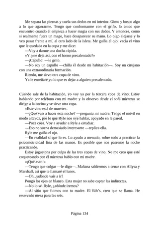 Me separa las piernas y cuela sus dedos en mi interior. Gimo y busco algo
a lo que agarrarme. Tengo que conformarme con el grifo, lo único que
encuentro cuando él empieza a hacer magia con sus dedos. Y entonces, como
si realmente fuera un mago, hace desaparecer su mano. Lo oigo alejarse y lo
veo pasar frente a mí, al otro lado de la isleta. Me guiña el ojo, vacía el vino
que le quedaba en la copa y me dice:
—Voy a darme una ducha rápida.
«Y ¿me deja así, con el horno precalentado?»
—¡Capullo! —le grito.
—No soy un capullo —chilla él desde mi habitación—. Soy un cirujano
con una extraordinaria formación.
Riendo, me sirvo otra copa de vino.
Ya le enseñaré yo lo que es dejar a alguien precalentado.
Cuando sale de la habitación, yo voy ya por la tercera copa de vino. Estoy
hablando por teléfono con mi madre y lo observo desde el sofá mientras se
dirige a la cocina y se sirve otra copa.
«Este vino está de muerte».
—¿Qué vais a hacer esta noche? —pregunta mi madre. Tengo el móvil en
modo altavoz, por lo que Ryle nos oye hablar, apoyado en la pared.
—Poca cosa. Voy a ayudar a Ryle a estudiar.
—Eso no suena demasiado interesante —replica ella.
Ryle me guiña el ojo.
—En realidad sí que lo es. Lo ayudo a menudo, sobre todo a practicar la
psicomotricidad fina de las manos. Es posible que nos pasemos la noche
practicando.
Estoy juguetona por culpa de las tres copas de vino. No me creo que esté
coqueteando con él mientras hablo con mi madre.
«¡Qué asco!»
—Tengo que colgar —le digo—. Mañana saldremos a cenar con Allysa y
Marshall, así que te llamaré el lunes.
—Oh, ¿adónde vais a ir?
Pongo los ojos en blanco. Esta mujer no sabe captar las indirectas.
—No lo sé. Ryle, ¿adónde iremos?
—Al sitio que fuimos con tu madre. El Bib’s, creo que se llama. He
reservado mesa para las seis.
Página 134
 