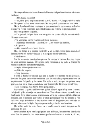 Noto que el corazón trata de escabullírseme del pecho mientras mi madre
exclama:
—¡Oh, buena elección!
—Ya, si te gusta el pan revenido. Adiós, mamá. —Cuelgo y miro a Ryle
—. No quiero volver a ese restaurante. No me gustó, probemos en otro sitio.
No le digo la auténtica razón por la que no quiero ir, pero ¿cómo se le dice
a un novio recién estrenado que estás tratando de evitar a tu primer amor?
Ryle se aparta de la pared.
—Te gustará. Allysa tiene muchas ganas de comer allí; le he contado lo
bien que comimos.
«Tal vez tenga suerte y Atlas no trabaje mañana».
—Hablando de comida —añade Ryle—, me muero de hambre.
«¡El guiso!»
—¡Oh, mierda! —exclamo riendo.
Ryle se dirige a la cocina corriendo y yo lo sigo. Entro justo cuando él
abre la puerta del horno y sacude la mano para disipar el humo.
«Insalvable».
Me he levantado tan deprisa que me da vueltas la cabeza. Las tres copas
de vino tampoco ayudan. Me sujeto en la encimera, a su lado, y él mete la
mano en el horno para retirar el guiso.
—Ryle, tienes que sacarlo con…
—¡Mierda! —grita.
—Una manopla.
Suelta la fuente de cristal, que cae al suelo y se rompe en mil pedazos.
Levanto los pies para evitar cortarme con los cristales y quemarme con las
salpicaduras del pollo y las setas. Me echo a reír, porque me parece muy
gracioso que no se haya acordado de usar la manopla. Tiene que ser el vino.
«Este vino pega más fuerte de lo que parece».
Ryle cierra la puerta del horno de golpe, abre el agua fría y mete la mano
debajo del grifo, sin dejar de soltar insultos. Trato de no reírme, pero el vino y
lo absurdo de la situación que acabamos de vivir me lo ponen difícil. Al mirar
al suelo, veo el desastre que vamos a tener que recoger y se me escapa la risa
otra vez. Sigo riéndome al inclinarme sobre el fregadero para echarle un
vistazo a la mano de Ryle. Espero que no se haya hecho mucho daño.
De golpe, dejo de reír. Estoy en el suelo, con la mano apoyada en la
comisura del ojo.
Bruscamente, Ryle me ha golpeado con el brazo, haciéndome caer hacia
atrás. Me ha apartado con tanta fuerza que he acabado en el suelo. Y, al caer,
Página 135
 