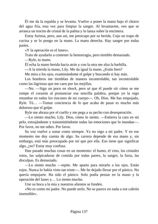 Él me da la espalda y se levanta. Vuelve a poner la mano bajo el chorro
del agua fría, esta vez para limpiar la sangre. Al levantarme, veo que se
arranca un trocito de cristal de la palma y lo lanza sobre la encimera.
Estoy furiosa, pero, aun así, me preocupo por su herida. Cojo un trapo de
cocina y se lo pongo en la mano. La mano derecha. Hay sangre por todas
partes.
«Y la operación es el lunes».
Trato de ayudarlo a contener la hemorragia, pero tiemblo demasiado.
—Ryle, tu mano.
Él echa la mano herida hacia atrás y con la otra me alza la barbilla.
—A la mierda la mano, Lily. Me da igual la mano. ¿Estás bien?
Me mira a los ojos, examinándome el golpe y buscando si hay más.
Los hombros me tiemblan de manera incontrolable, tan incontrolable
como las lágrimas que me caen por las mejillas.
—No. —Sigo un poco en shock, pero sé que él puede oír cómo se me
rompe el corazón al pronunciar esa sencilla palabra, porque yo la oigo
retumbar en todos los rincones de mi cuerpo—. Oh, Dios. Me has empujado,
Ryle. Tú… —Tomar conciencia de lo que acaba de pasar es mucho más
doloroso que el golpe.
Ryle me abraza por el cuello y me pega a su pecho con desesperación.
—Lo siento mucho, Lily. Dios, cómo lo siento. —Entierra la cara en mi
pelo, estrujándome y transmitiéndome todas las emociones que lo inundan—.
Por favor, no me odies. Por favor.
Su voz vuelve a sonar como siempre. Ya no oigo a mi padre. Y en ese
momento me doy cuenta de algo. Su carrera depende de esa mano y, sin
embargo, está más preocupado por mí que por ella. Eso tiene que significar
algo, ¿no? Estoy muy confusa.
Han pasado muchas cosas en un momento: el humo, el vino, los cristales
rotos, las salpicaduras de comida por todas partes, la sangre, la furia, las
disculpas. Es demasiado.
—Lo siento mucho —repite. Me aparto para mirarlo a los ojos. Están
rojos. Nunca lo había visto tan triste—. Me he dejado llevar por el pánico. No
quería empujarte. Ha sido el pánico. Solo podía pensar en la mano y la
operación del lunes y… Lo siento mucho.
Une su boca a la mía y nuestros alientos se funden.
«No es como mi padre. No puede serlo. No se parece en nada a ese cabrón
insensible».
Página 137
 