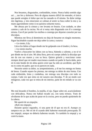 Nos besamos, disgustados, confundidos, tristes. Nunca había sentido algo
así…, tan feo y doloroso. Pero de alguna manera difícil de entender, el único
que puede arreglar el dolor que me ha causado es él mismo. Su dolor mitiga
mis lágrimas, y mis emociones se calman al sentir su boca sobre la mía y su
mano agarrándome como si no quisiera soltarme nunca.
Me abraza por la cintura y me levanta en brazos. Con cuidado, se abre
camino y sale de la cocina. No sé si estoy más disgustada con él o conmigo
misma. Con él por perder los estribos o conmigo por dejarme consolar por sus
disculpas.
Mientras me lleva al dormitorio no deja de besarme en ningún momento.
Sigue haciéndolo cuando me deja sobre la cama y susurra:
—Lo siento, Lily.
Lleva los labios al lugar donde me he golpeado con el tirador y lo besa.
—Lo siento mucho.
Vuelve a buscarme los labios con su boca, húmeda y caliente, y no sé ni
por dónde me da el aire. Mi alma llora, pero mi cuerpo anhela la disculpa que
me da con sus manos y con su boca. Quiero gritarle y reaccionar como
siempre deseé que mi madre reaccionara cuando mi padre le hacía daño, pero
en lo más hondo de mi alma quiero creer que ha sido un accidente, que Ryle
no es como mi padre, que no se parecen en nada.
Necesito sentir su dolor, su arrepentimiento, y él me los entrega en forma
de besos. Cuando separo las piernas, me entrega su dolor de otra forma. Con
cada embestida, lenta y cuidadosa, me entrega una disculpa con todo su
cuerpo. Cada vez que entra en mí susurra una disculpa. Y de un modo casi
milagroso, cada vez que se retira de mi interior, parte de mi enfado se va con
él.
Me está besando el hombro, la mejilla, el ojo. Sigue sobre mí, acariciándome
con delicadeza. Nunca me habían tocado así, con tanta ternura. Trato de
olvidarme de lo que acaba de pasar en la cocina, pero no puedo quitármelo de
la cabeza.
Me apartó de un empujón.
«Ryle me empujó».
Durante quince segundos, vi una parte de él que no era él. Aunque yo
tampoco era yo. Me reí de él cuando debí haberme mostrado preocupada. Él
me empujó, aunque no debería haberme tocado. Yo también lo empujé y se
cortó la mano.
Página 138
 