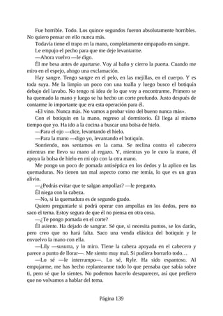 Fue horrible. Todo. Los quince segundos fueron absolutamente horribles.
No quiero pensar en ello nunca más.
Todavía tiene el trapo en la mano, completamente empapado en sangre.
Le empujo el pecho para que me deje levantarme.
—Ahora vuelvo —le digo.
Él me besa antes de apartarse. Voy al baño y cierro la puerta. Cuando me
miro en el espejo, ahogo una exclamación.
Hay sangre. Tengo sangre en el pelo, en las mejillas, en el cuerpo. Y es
toda suya. Me la limpio un poco con una toalla y luego busco el botiquín
debajo del lavabo. No tengo ni idea de lo que voy a encontrarme. Primero se
ha quemado la mano y luego se ha hecho un corte profundo. Justo después de
contarme lo importante que era esta operación para él.
«El vino. Nunca más. No vamos a probar vino del bueno nunca más».
Con el botiquín en la mano, regreso al dormitorio. Él llega al mismo
tiempo que yo. Ha ido a la cocina a buscar una bolsa de hielo.
—Para el ojo —dice, levantando el hielo.
—Para la mano —digo yo, levantando el botiquín.
Sonriendo, nos sentamos en la cama. Se reclina contra el cabecero
mientras me llevo su mano al regazo. Y, mientras yo le curo la mano, él
apoya la bolsa de hielo en mi ojo con la otra mano.
Me pongo un poco de pomada antiséptica en los dedos y la aplico en las
quemaduras. No tienen tan mal aspecto como me temía, lo que es un gran
alivio.
—¿Podrás evitar que te salgan ampollas? —le pregunto.
Él niega con la cabeza.
—No, si la quemadura es de segundo grado.
Quiero preguntarle si podrá operar con ampollas en los dedos, pero no
saco el tema. Estoy segura de que él no piensa en otra cosa.
—¿Te pongo pomada en el corte?
Él asiente. Ha dejado de sangrar. Sé que, si necesita puntos, se los darán,
pero creo que no hará falta. Saco una venda elástica del botiquín y le
envuelvo la mano con ella.
—Lily —susurra, y lo miro. Tiene la cabeza apoyada en el cabecero y
parece a punto de llorar—. Me siento muy mal. Si pudiera borrarlo todo…
—Lo sé —le interrumpo—. Lo sé, Ryle. Ha sido espantoso. Al
empujarme, me has hecho replantearme todo lo que pensaba que sabía sobre
ti, pero sé que lo sientes. No podemos hacerlo desaparecer, así que prefiero
que no volvamos a hablar del tema.
Página 139
 