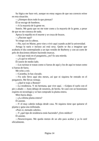Su lógica me hace reír, aunque no estoy segura de que sea correcto reírse
en esta situación.
—¿Siempre dices todo lo que piensas?
Él se encoge de hombros.
—A la mayoría de la gente no.
Sonrío. Me gusta que no me trate como a la mayoría de la gente, a pesar
de que no me conozca de nada.
Apoya la espalda en el murete y se cruza de brazos.
—¿Naciste aquí?
Yo niego con la cabeza.
—No, nací en Maine, pero vine a vivir aquí cuando acabé la universidad.
Arruga la nariz e incluso así está sexy. Quién se iba a imaginar que
acabaría el día contemplando a un tipo vestido de Burberry y con un corte de
pelo de doscientos dólares haciendo muecas.
—Así que estás en el purgatorio, ¿no? Es una mierda.
—¿A qué te refieres?
Él sonríe de medio lado.
—Los turistas te tratan como si fueras de aquí y los de aquí te tratan como
si fueras de fuera.
Me echo a reír.
—Caramba, lo has clavado.
—Yo solo llevo aquí dos meses, así que ni siquiera he entrado en el
purgatorio. Me llevas ventaja.
—¿Qué te trajo a Boston?
—La residencia. Y mi hermana, que vive aquí. —Golpea el suelo con el
pie y añade—: Justo debajo de nosotros, de hecho. Se casó con un bostoniano
experto en tecnología y se han comprado la planta entera.
Miro hacia abajo.
—¿La última planta entera?
Él asiente.
—Y el muy cabrón trabaja desde casa. Ni siquiera tiene que quitarse el
pijama y gana una millonada.
«Pues sí, menudo cabrón».
—Y ¿qué tipo de residencia estás haciendo? ¿Eres médico?
Él asiente.
—Neurocirujano. Me queda menos de un año para acabar y ya lo seré
oficialmente.
Página 14
 