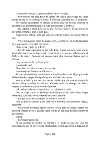 Le ajusto el vendaje y cuando acabo lo miro a los ojos.
—Pero una cosa te digo, Ryle. Si alguna vez vuelve a pasar algo así, sabré
que lo de hoy no ha sido un accidente. Y te dejaré sin dudarlo ni un momento.
Él se queda mirándome en silencio un buen rato, con el ceño fruncido en
una mueca de arrepentimiento. Se echa hacia delante y me besa.
—No volverá a pasar, Lily. Te lo juro. No soy como él. Sé que eso es lo
que estás pensando, pero te juro que…
Niego con la cabeza, para que pare. No soporto el dolor que desprende su
voz.
—Ya sé que no eres como mi padre, pero…, por favor, no me hagas dudar
de ti nunca más. Te lo pido por favor.
Él me retira el pelo de la frente.
—Eres lo más importante de mi vida, Lily. Quiero ser la persona que te
haga feliz, no la que te haga sufrir. —Me besa y se levanta, aplicándome el
hielo en la cara—. Sostenlo así durante unos diez minutos. Evitará que se
inflame.
Hago lo que me dice y le pregunto:
—¿Adónde vas?
Él me besa en la frente antes de responder:
—A recoger el desastre de ahí afuera.
Se pasa los siguientes veinte minutos limpiando la cocina. Oigo que vacía
las botellas de vino por el fregadero y tira el vidrio a la basura.
Vuelvo al baño y me doy una ducha rápida para quitarme su sangre de
encima. Luego cambio las sábanas. Cuando acaba de recoger la cocina,
regresa al dormitorio con un vaso en la mano.
—Es refresco de cola —me dice—. La cafeína te irá bien.
Doy un trago y noto las burbujas estallándome en el cuello. Justo lo que
necesitaba. Doy otro sorbo y dejo el vaso en la mesilla.
—¿A qué ayuda exactamente? ¿A quitar la resaca?
Ryle se mete en la cama y nos tapa con el cobertor. Sacudiendo la cabeza,
responde:
—No, no creo que tenga efecto sobre la resaca, pero mi madre siempre me
daba un refresco de cola cuando había tenido un mal día; me hacía sentir un
poco mejor.
Sonrío.
—Es verdad. Funciona.
Él me acaricia la mejilla. Su mirada y el modo en que me toca me
convencen de que se merece otra oportunidad. Siento que, si no lo perdono, le
Página 140
 