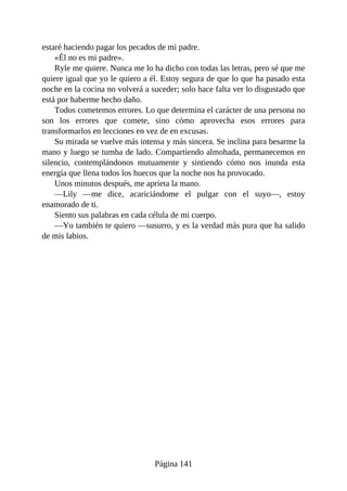 estaré haciendo pagar los pecados de mi padre.
«Él no es mi padre».
Ryle me quiere. Nunca me lo ha dicho con todas las letras, pero sé que me
quiere igual que yo le quiero a él. Estoy segura de que lo que ha pasado esta
noche en la cocina no volverá a suceder; solo hace falta ver lo disgustado que
está por haberme hecho daño.
Todos cometemos errores. Lo que determina el carácter de una persona no
son los errores que comete, sino cómo aprovecha esos errores para
transformarlos en lecciones en vez de en excusas.
Su mirada se vuelve más intensa y más sincera. Se inclina para besarme la
mano y luego se tumba de lado. Compartiendo almohada, permanecemos en
silencio, contemplándonos mutuamente y sintiendo cómo nos inunda esta
energía que llena todos los huecos que la noche nos ha provocado.
Unos minutos después, me aprieta la mano.
—Lily —me dice, acariciándome el pulgar con el suyo—, estoy
enamorado de ti.
Siento sus palabras en cada célula de mi cuerpo.
—Yo también te quiero —susurro, y es la verdad más pura que ha salido
de mis labios.
Página 141
 