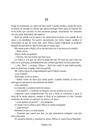 15
Llego al restaurante un cuarto de hora tarde. Cuando estaba a punto de cerrar
la tienda, ha entrado un cliente que quería encargar flores para un funeral. No
le he dicho que volviera en otro momento porque, tristemente, los funerales
son una parte importante del negocio.
Ryle me saluda con la mano y me dirijo hacia la mesa, con cuidado de no
mirar a mi alrededor. No quiero encontrarme con Atlas. Sugerí cambiar el
restaurante un par de veces más, pero Allysa estaba empeñada en probarlo
después de que Ryle le dijo lo bien que se comía aquí.
Me siento junto a Ryle y él se inclina hacia mí y me besa en la mejilla.
—Hola, novia.
Allysa suelta un gruñido.
—Chicos, sois tan monos que dais asco.
Le sonrío y veo que me mira el golpe del ojo. No está tan mal como me
temí en un principio; probablemente por el hielo que Ryle me hizo ponerme.
—¡Ay, Dios! —exclama Allysa—. Ryle me contó lo que había pasado,
pero no pensé que el golpe fuera tan grande.
Me vuelvo hacia él, preguntándome qué le habrá contado.
«¿La verdad?»
Sonriendo, él me lo aclara.
—Había aceite de oliva por todas partes. Cuando resbaló, lo hizo con
tanta gracia que parecía una bailarina de ballet.
«Una mentira».
Lo entiendo; yo habría hecho lo mismo.
—Fue patético —confirmo su historia con una sonrisa en la cara.
Logramos cenar tranquilamente. No veo a Atlas ni volvemos a sacar el
tema de la noche anterior, aunque ni Ryle ni yo probamos el vino. Cuando
acabamos de comer, el camarero se acerca a la mesa.
—¿Les apetece un postre? —nos pregunta.
Yo niego con la cabeza, pero Allysa se anima enseguida.
—¿Qué tienen?
Marshall se une a su entusiasmo.
—Tenemos que comer por dos, así que tomaremos cualquier cosa que
lleve chocolate.
El camarero asiente y, mientras se retira, Allysa se vuelve hacia Marshall.
Página 142
 