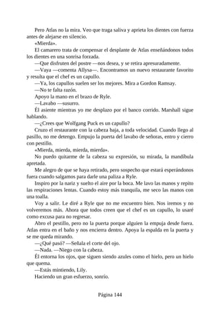 Pero Atlas no la mira. Veo que traga saliva y aprieta los dientes con fuerza
antes de alejarse en silencio.
«Mierda».
El camarero trata de compensar el desplante de Atlas enseñándonos todos
los dientes en una sonrisa forzada.
—Que disfruten del postre —nos desea, y se retira apresuradamente.
—Vaya —comenta Allysa—. Encontramos un nuevo restaurante favorito
y resulta que el chef es un capullo.
—Ya, los capullos suelen ser los mejores. Mira a Gordon Ramsay.
—No te falta razón.
Apoyo la mano en el brazo de Ryle.
—Lavabo —susurro.
Él asiente mientras yo me desplazo por el banco corrido. Marshall sigue
hablando.
—¿Crees que Wolfgang Puck es un capullo?
Cruzo el restaurante con la cabeza baja, a toda velocidad. Cuando llego al
pasillo, no me detengo. Empujo la puerta del lavabo de señoras, entro y cierro
con pestillo.
«Mierda, mierda, mierda, mierda».
No puedo quitarme de la cabeza su expresión, su mirada, la mandíbula
apretada.
Me alegro de que se haya retirado, pero sospecho que estará esperándonos
fuera cuando salgamos para darle una paliza a Ryle.
Inspiro por la nariz y suelto el aire por la boca. Me lavo las manos y repito
las respiraciones lentas. Cuando estoy más tranquila, me seco las manos con
una toalla.
Voy a salir. Le diré a Ryle que no me encuentro bien. Nos iremos y no
volveremos más. Ahora que todos creen que el chef es un capullo, lo usaré
como excusa para no regresar.
Abro el pestillo, pero no la puerta porque alguien la empuja desde fuera.
Atlas entra en el baño y nos encierra dentro. Apoya la espalda en la puerta y
se me queda mirando.
—¿Qué pasó? —Señala el corte del ojo.
—Nada. —Niego con la cabeza.
Él entorna los ojos, que siguen siendo azules como el hielo, pero un hielo
que quema.
—Estás mintiendo, Lily.
Haciendo un gran esfuerzo, sonrío.
Página 144
 