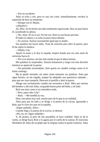 —Fue un accidente.
Atlas se echa a reír, pero es una risa corta. Inmediatamente, recobra la
expresión de hace un momento.
—Rompe con él. Déjalo.
«¿Dejarlo?»
Ay, Dios. Se ha hecho una idea totalmente equivocada. Doy un paso hacia
él, sacudiendo la cabeza.
—No, Atlas. Él no es así. No fue eso. Ryle es una buena persona.
Él ladea la cabeza y se echa un poco hacia delante.
—Es curioso. Suenas exactamente igual que tu madre.
Sus palabras me hacen daño. Trato de sortearlo para abrir la puerta, pero
él me sujeta la muñeca.
—Déjalo, Lily.
Aparto la mano y le doy la espalda. Inspiro hondo una vez más antes de
volverme hacia él.
—Por si te interesa, me das más miedo tú que él ahora mismo.
Mis palabras lo sorprenden. Asiente lentamente y luego con más decisión
mientras se aparta de la puerta.
—No pretendía incomodarte. Solo quería ser amable contigo como tú lo
fuiste conmigo.
Me lo quedo mirando, sin saber cómo tomarme sus palabras. Noto que
sigue furioso, no me engaña, aunque ha adoptado una apariencia calmada…
para que me vaya tranquila. Descorre el pestillo y abro la puerta.
Ahogo una exclamación cuando me encuentro a Ryle. Miro por encima
del hombro y allí está Atlas, ocupando buena parte del baño, a mi lado.
Ryle nos mira como si no entendiera nada.
—Pero ¿qué coño, Lily?
—Ryle. —Me tiembla la voz.
Dios, esto pinta muy mal, mucho peor de lo que es en realidad.
Atlas pasa por mi lado y se dirige a la puerta de la cocina, ignorando a
Ryle, que le clava los ojos en la espalda.
«Sigue andando, Atlas».
Cuando llega a la puerta de la cocina, se detiene.
«No, no, no. Sigue andando».
Y, de pronto, la peor de mis pesadillas se hace realidad. Atlas se da la
vuelta, se dirige hacia Ryle y lo agarra por el cuello de la camisa. Él reacciona
librándose de Atlas de un golpe que lo empuja contra la pared contraria. Atlas
Página 145
 
