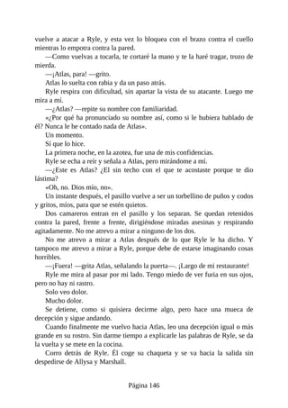 vuelve a atacar a Ryle, y esta vez lo bloquea con el brazo contra el cuello
mientras lo empotra contra la pared.
—Como vuelvas a tocarla, te cortaré la mano y te la haré tragar, trozo de
mierda.
—¡Atlas, para! —grito.
Atlas lo suelta con rabia y da un paso atrás.
Ryle respira con dificultad, sin apartar la vista de su atacante. Luego me
mira a mí.
—¿Atlas? —repite su nombre con familiaridad.
«¿Por qué ha pronunciado su nombre así, como si le hubiera hablado de
él? Nunca le he contado nada de Atlas».
Un momento.
Sí que lo hice.
La primera noche, en la azotea, fue una de mis confidencias.
Ryle se echa a reír y señala a Atlas, pero mirándome a mí.
—¿Este es Atlas? ¿El sin techo con el que te acostaste porque te dio
lástima?
«Oh, no. Dios mío, no».
Un instante después, el pasillo vuelve a ser un torbellino de puños y codos
y gritos, míos, para que se estén quietos.
Dos camareros entran en el pasillo y los separan. Se quedan retenidos
contra la pared, frente a frente, dirigiéndose miradas asesinas y respirando
agitadamente. No me atrevo a mirar a ninguno de los dos.
No me atrevo a mirar a Atlas después de lo que Ryle le ha dicho. Y
tampoco me atrevo a mirar a Ryle, porque debe de estarse imaginando cosas
horribles.
—¡Fuera! —grita Atlas, señalando la puerta—. ¡Largo de mi restaurante!
Ryle me mira al pasar por mi lado. Tengo miedo de ver furia en sus ojos,
pero no hay ni rastro.
Solo veo dolor.
Mucho dolor.
Se detiene, como si quisiera decirme algo, pero hace una mueca de
decepción y sigue andando.
Cuando finalmente me vuelvo hacia Atlas, leo una decepción igual o más
grande en su rostro. Sin darme tiempo a explicarle las palabras de Ryle, se da
la vuelta y se mete en la cocina.
Corro detrás de Ryle. Él coge su chaqueta y se va hacia la salida sin
despedirse de Allysa y Marshall.
Página 146
 