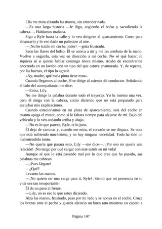 Ella me mira alzando las manos, sin entender nada.
—Es una larga historia —le digo, cogiendo el bolso y sacudiendo la
cabeza—. Hablamos mañana.
Sigo a Ryle hasta la calle y lo veo dirigirse al aparcamiento. Corro para
alcanzarlo y lo veo darle un puñetazo al aire.
—¡No he traído mi coche, joder! —grita frustrado.
Saco las llaves del bolso. Él se acerca a mí y me las arrebata de la mano.
Vuelvo a seguirlo, esta vez en dirección a mi coche. No sé qué hacer; ni
siquiera sé si quiere hablar conmigo ahora mismo. Acaba de encontrarme
encerrada en un lavabo con un tipo del que estuve enamorada. Y, de repente,
por las buenas, el tipo lo agrede.
«Ay, madre, qué mala pinta tiene esto».
Cuando llegamos al coche, él se dirige al asiento del conductor. Señalando
el lado del acompañante, me dice:
—Entra, Lily.
No me dirige la palabra durante todo el trayecto. Yo lo intento una vez,
pero él niega con la cabeza, como diciendo que no está preparado para
escuchar mis explicaciones.
Cuando estacionamos en mi plaza de aparcamiento, sale del coche en
cuanto apaga el motor, como si le faltara tiempo para alejarse de mí. Bajo del
vehículo y lo veo andando arriba y abajo.
—No es lo que parece, Ryle, te lo juro.
Él deja de caminar y, cuando me mira, el corazón se me dispara. Se nota
que está sufriendo muchísimo, y no hay ninguna necesidad. Todo ha sido un
malentendido tonto.
—No quería que pasara esto, Lily —me dice—. ¡Por eso no quería una
relación! ¡No tengo por qué cargar con este estrés en mi vida!
Aunque sé que lo está pasando mal por lo que cree que ha pasado, sus
palabras me cabrean.
—¡Pues lárgate!
—¿Qué?
Levanto las manos.
—¡No quiero ser una carga para ti, Ryle! ¡Siento que mi presencia en tu
vida sea tan insoportable!
Él da un paso al frente.
—Lily, no es eso lo que estoy diciendo.
Alza las manos, frustrado, pasa por mi lado y se apoya en el coche. Cruza
los brazos ante el pecho y guarda silencio un buen rato mientras yo espero a
Página 147
 