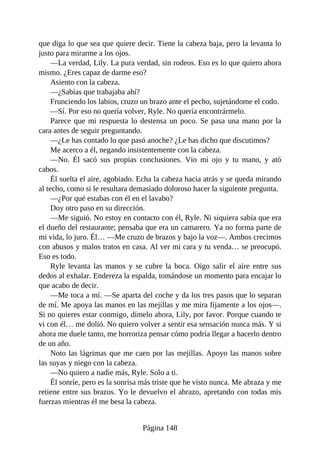 que diga lo que sea que quiere decir. Tiene la cabeza baja, pero la levanta lo
justo para mirarme a los ojos.
—La verdad, Lily. La pura verdad, sin rodeos. Eso es lo que quiero ahora
mismo. ¿Eres capaz de darme eso?
Asiento con la cabeza.
—¿Sabías que trabajaba ahí?
Frunciendo los labios, cruzo un brazo ante el pecho, sujetándome el codo.
—Sí. Por eso no quería volver, Ryle. No quería encontrármelo.
Parece que mi respuesta lo destensa un poco. Se pasa una mano por la
cara antes de seguir preguntando.
—¿Le has contado lo que pasó anoche? ¿Le has dicho que discutimos?
Me acerco a él, negando insistentemente con la cabeza.
—No. Él sacó sus propias conclusiones. Vio mi ojo y tu mano, y ató
cabos.
Él suelta el aire, agobiado. Echa la cabeza hacia atrás y se queda mirando
al techo, como si le resultara demasiado doloroso hacer la siguiente pregunta.
—¿Por qué estabas con él en el lavabo?
Doy otro paso en su dirección.
—Me siguió. No estoy en contacto con él, Ryle. Ni siquiera sabía que era
el dueño del restaurante; pensaba que era un camarero. Ya no forma parte de
mi vida, lo juro. Él… —Me cruzo de brazos y bajo la voz—. Ambos crecimos
con abusos y malos tratos en casa. Al ver mi cara y tu venda… se preocupó.
Eso es todo.
Ryle levanta las manos y se cubre la boca. Oigo salir el aire entre sus
dedos al exhalar. Endereza la espalda, tomándose un momento para encajar lo
que acabo de decir.
—Me toca a mí. —Se aparta del coche y da los tres pasos que lo separan
de mí. Me apoya las manos en las mejillas y me mira fijamente a los ojos—.
Si no quieres estar conmigo, dímelo ahora, Lily, por favor. Porque cuando te
vi con él… me dolió. No quiero volver a sentir esa sensación nunca más. Y si
ahora me duele tanto, me horroriza pensar cómo podría llegar a hacerlo dentro
de un año.
Noto las lágrimas que me caen por las mejillas. Apoyo las manos sobre
las suyas y niego con la cabeza.
—No quiero a nadie más, Ryle. Solo a ti.
Él sonríe, pero es la sonrisa más triste que he visto nunca. Me abraza y me
retiene entre sus brazos. Yo le devuelvo el abrazo, apretando con todas mis
fuerzas mientras él me besa la cabeza.
Página 148
 