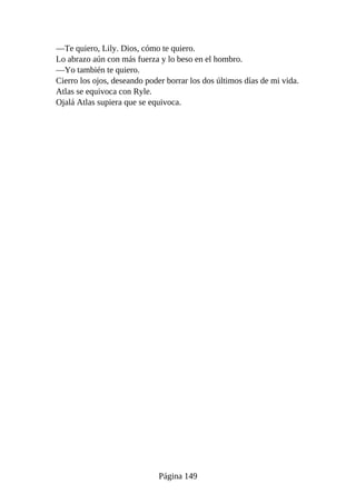 —Te quiero, Lily. Dios, cómo te quiero.
Lo abrazo aún con más fuerza y lo beso en el hombro.
—Yo también te quiero.
Cierro los ojos, deseando poder borrar los dos últimos días de mi vida.
Atlas se equivoca con Ryle.
Ojalá Atlas supiera que se equivoca.
Página 149
 
