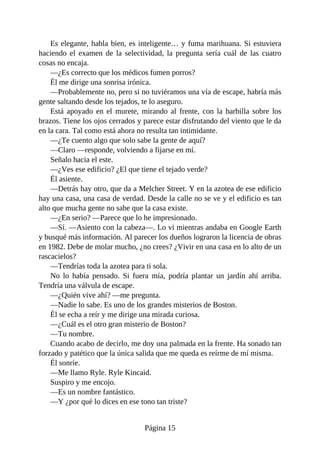 Es elegante, habla bien, es inteligente… y fuma marihuana. Si estuviera
haciendo el examen de la selectividad, la pregunta sería cuál de las cuatro
cosas no encaja.
—¿Es correcto que los médicos fumen porros?
Él me dirige una sonrisa irónica.
—Probablemente no, pero si no tuviéramos una vía de escape, habría más
gente saltando desde los tejados, te lo aseguro.
Está apoyado en el murete, mirando al frente, con la barbilla sobre los
brazos. Tiene los ojos cerrados y parece estar disfrutando del viento que le da
en la cara. Tal como está ahora no resulta tan intimidante.
—¿Te cuento algo que solo sabe la gente de aquí?
—Claro —responde, volviendo a fijarse en mí.
Señalo hacia el este.
—¿Ves ese edificio? ¿El que tiene el tejado verde?
Él asiente.
—Detrás hay otro, que da a Melcher Street. Y en la azotea de ese edificio
hay una casa, una casa de verdad. Desde la calle no se ve y el edificio es tan
alto que mucha gente no sabe que la casa existe.
—¿En serio? —Parece que lo he impresionado.
—Sí. —Asiento con la cabeza—. Lo vi mientras andaba en Google Earth
y busqué más información. Al parecer los dueños lograron la licencia de obras
en 1982. Debe de molar mucho, ¿no crees? ¿Vivir en una casa en lo alto de un
rascacielos?
—Tendrías toda la azotea para ti sola.
No lo había pensado. Si fuera mía, podría plantar un jardín ahí arriba.
Tendría una válvula de escape.
—¿Quién vive ahí? —me pregunta.
—Nadie lo sabe. Es uno de los grandes misterios de Boston.
Él se echa a reír y me dirige una mirada curiosa.
—¿Cuál es el otro gran misterio de Boston?
—Tu nombre.
Cuando acabo de decirlo, me doy una palmada en la frente. Ha sonado tan
forzado y patético que la única salida que me queda es reírme de mí misma.
Él sonríe.
—Me llamo Ryle. Ryle Kincaid.
Suspiro y me encojo.
—Es un nombre fantástico.
—Y ¿por qué lo dices en ese tono tan triste?
Página 15
 