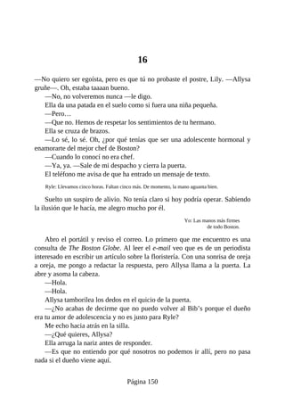 16
—No quiero ser egoísta, pero es que tú no probaste el postre, Lily. —Allysa
gruñe—. Oh, estaba taaaan bueno.
—No, no volveremos nunca —le digo.
Ella da una patada en el suelo como si fuera una niña pequeña.
—Pero…
—Que no. Hemos de respetar los sentimientos de tu hermano.
Ella se cruza de brazos.
—Lo sé, lo sé. Oh, ¿por qué tenías que ser una adolescente hormonal y
enamorarte del mejor chef de Boston?
—Cuando lo conocí no era chef.
—Ya, ya. —Sale de mi despacho y cierra la puerta.
El teléfono me avisa de que ha entrado un mensaje de texto.
Ryle: Llevamos cinco horas. Faltan cinco más. De momento, la mano aguanta bien.
Suelto un suspiro de alivio. No tenía claro si hoy podría operar. Sabiendo
la ilusión que le hacía, me alegro mucho por él.
Yo: Las manos más firmes
de todo Boston.
Abro el portátil y reviso el correo. Lo primero que me encuentro es una
consulta de The Boston Globe. Al leer el e-mail veo que es de un periodista
interesado en escribir un artículo sobre la floristería. Con una sonrisa de oreja
a oreja, me pongo a redactar la respuesta, pero Allysa llama a la puerta. La
abre y asoma la cabeza.
—Hola.
—Hola.
Allysa tamborilea los dedos en el quicio de la puerta.
—¿No acabas de decirme que no puedo volver al Bib’s porque el dueño
era tu amor de adolescencia y no es justo para Ryle?
Me echo hacia atrás en la silla.
—¿Qué quieres, Allysa?
Ella arruga la nariz antes de responder.
—Es que no entiendo por qué nosotros no podemos ir allí, pero no pasa
nada si el dueño viene aquí.
Página 150
 