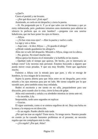 «¿Qué?»
Cierro el portátil y me levanto.
—¿Por qué dices eso? ¿Está aquí?
Asintiendo, se cuela en mi despacho y cierra la puerta.
—Sí. Ha preguntado por ti. Y ya sé que sales con mi hermano y que yo
estoy embarazada, pero ¿podemos tomarnos unos momentos para admirar en
silencio lo perfecto que es este hombre? —pregunta con una sonrisa
bobalicona, que me hace poner los ojos en blanco.
—Allysa.
—¿Tú has visto esos ojos? —Abre la puerta y vuelve a salir.
La sigo y veo a Atlas.
—Aquí está —le dice Allysa—. ¿Te guardo el abrigo?
«¿Desde cuándo guardamos los abrigos?»
Atlas me ve salir del despacho. Mirando a Allysa, niega con la cabeza.
—No, gracias. No estaré mucho rato.
Allysa apoya los brazos en el mostrador y la barbilla en las manos.
—Quédate todo el tiempo que quieras. De hecho, ¿no te interesaría un
trabajo extra? Lily necesita más personal. Estamos buscando a alguien que
pueda mover cosas pesadas. Y que sea muy flexible. Tiene que agacharse
mucho.
Fulmino a Allysa con la mirada para que pare, y ella se encoge de
hombros, la viva imagen de la inocencia.
Sujeto la puerta abierta para que Atlas entre en mi despacho, pero evito
mirarlo a los ojos mientras pasa por mi lado. Me siento culpable por lo que
sucedió ayer, pero también estoy muy enfadada.
Rodeo el escritorio y me siento en mi silla, preparándome para una
discusión, pero cuando alzo la vista, cierro la boca de golpe.
Atlas está sonriendo y señala a su alrededor mientras se sienta ante mí.
—Es increíble, Lily.
Sorprendida, tardo unos segundos en replicar:
—Gracias.
Él sigue sonriendo, como si se sintiera orgulloso de mí. Deja una bolsa en
la mesa y la empuja en mi dirección.
—Es un regalo. Puedes abrirlo más tarde.
¿Por qué me trae un regalo? Tiene novia. Yo tengo novio. Nuestro pasado
en común ya ha causado bastantes problemas en el presente; no necesito
regalos que me compliquen más la vida.
—¿Un regalo? ¿Por qué, Atlas?
Página 151
 