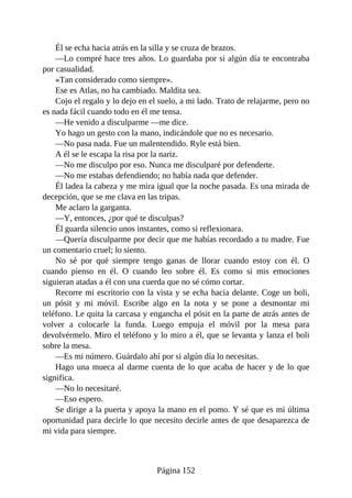 Él se echa hacia atrás en la silla y se cruza de brazos.
—Lo compré hace tres años. Lo guardaba por si algún día te encontraba
por casualidad.
«Tan considerado como siempre».
Ese es Atlas, no ha cambiado. Maldita sea.
Cojo el regalo y lo dejo en el suelo, a mi lado. Trato de relajarme, pero no
es nada fácil cuando todo en él me tensa.
—He venido a disculparme —me dice.
Yo hago un gesto con la mano, indicándole que no es necesario.
—No pasa nada. Fue un malentendido. Ryle está bien.
A él se le escapa la risa por la nariz.
—No me disculpo por eso. Nunca me disculparé por defenderte.
—No me estabas defendiendo; no había nada que defender.
Él ladea la cabeza y me mira igual que la noche pasada. Es una mirada de
decepción, que se me clava en las tripas.
Me aclaro la garganta.
—Y, entonces, ¿por qué te disculpas?
Él guarda silencio unos instantes, como si reflexionara.
—Quería disculparme por decir que me habías recordado a tu madre. Fue
un comentario cruel; lo siento.
No sé por qué siempre tengo ganas de llorar cuando estoy con él. O
cuando pienso en él. O cuando leo sobre él. Es como si mis emociones
siguieran atadas a él con una cuerda que no sé cómo cortar.
Recorre mi escritorio con la vista y se echa hacia delante. Coge un boli,
un pósit y mi móvil. Escribe algo en la nota y se pone a desmontar mi
teléfono. Le quita la carcasa y engancha el pósit en la parte de atrás antes de
volver a colocarle la funda. Luego empuja el móvil por la mesa para
devolvérmelo. Miro el teléfono y lo miro a él, que se levanta y lanza el boli
sobre la mesa.
—Es mi número. Guárdalo ahí por si algún día lo necesitas.
Hago una mueca al darme cuenta de lo que acaba de hacer y de lo que
significa.
—No lo necesitaré.
—Eso espero.
Se dirige a la puerta y apoya la mano en el pomo. Y sé que es mi última
oportunidad para decirle lo que necesito decirle antes de que desaparezca de
mi vida para siempre.
Página 152
 