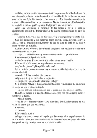 —Atlas, espera. —Me levanto con tanto ímpetu que la silla de despacho
sale disparada y choca contra la pared, a mi espalda. Él da media vuelta y me
mira—. Lo que Ryle dijo anoche… Yo nunca… —Me llevo la mano al cuello
y siento el latido errático de mi corazón—. Nunca le conté eso. Estaba dolido
y enfadado y malinterpretó algo que le dije hace mucho tiempo.
Atlas alza levemente la comisura de los labios y no sé si trata de
aguantarse la risa o de no fruncir el ceño. Se vuelve del todo hacia mí antes de
replicar:
—Créeme, Lily. Ya sé que no fue un polvo por compasión; yo estaba allí.
Sale del despacho y sus palabras hacen que me caiga de culo sobre la
silla…, con el pequeño inconveniente de que la silla no está en su sitio y
ahora yo estoy en el suelo.
Cuando Allysa vuelve a entrar en el despacho, me encuentra tirada en el
suelo detrás del escritorio.
—Lily… —Rodea la mesa y me mira desde arriba—. ¿Estás bien?
Le muestro el pulgar hacia arriba.
—Perfectamente. Es que no he acertado a sentarme en la silla.
Ella me ofrece la mano para ayudarme a levantarme.
—¿Qué ha pasado? ¿De qué iba todo eso?
Miro hacia la puerta mientras voy a buscar la silla. Me siento y echo un
vistazo al móvil.
—Nada. Solo ha venido a disculparse.
Allysa suspira y se vuelve hacia la puerta.
—¿Significa eso que no le interesa el trabajo?
Si algo tiene Allysa es la capacidad de hacerme reír, aunque me encuentre
en medio de una crisis emocional.
—Vuelve al trabajo si no quieres que te descuente este rato del sueldo.
Riendo, se acerca a la puerta. Dando golpecitos con el bolígrafo sobre el
escritorio, la llamo.
—Allysa, espera.
—Ya lo sé —me interrumpe—. No hace falta que Ryle se entere de esta
visita, no tienes por qué pedírmelo.
Le sonrío.
—Gracias.
Ella cierra la puerta.
Alargo la mano y recojo el regalo que lleva tres años esperándome. Al
sacarlo de la bolsa veo que se trata de un libro envuelto en papel de seda.
Rompo el papel y me dejo caer hacia atrás en la silla.
Página 153
 