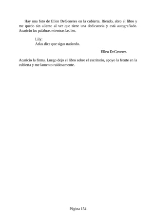 Hay una foto de Ellen DeGeneres en la cubierta. Riendo, abro el libro y
me quedo sin aliento al ver que tiene una dedicatoria y está autografiado.
Acaricio las palabras mientras las leo.
Lily:
Atlas dice que sigas nadando.
Ellen DeGeneres
Acaricio la firma. Luego dejo el libro sobre el escritorio, apoyo la frente en la
cubierta y me lamento ruidosamente.
Página 154
 