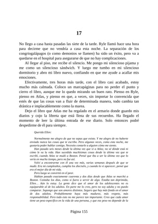 17
No llego a casa hasta pasadas las siete de la tarde. Ryle llamó hace una hora
para decirme que no vendría a casa esta noche. La separación de los
congriogalápagos (o como demonios se llamen) ha sido un éxito, pero va a
quedarse en el hospital para asegurarse de que no hay complicaciones.
Al llegar al piso, me recibe el silencio. Me pongo mi silencioso pijama y
me como un silencioso sándwich. Y luego me tumbo en mi silencioso
dormitorio y abro mi libro nuevo, confiando en que me ayude a acallar mis
emociones.
Efectivamente, tres horas más tarde, con el libro casi acabado, estoy
mucho más calmada. Coloco un marcapáginas para no perder el punto y
cierro el libro, aunque me lo quedo mirando un buen rato. Pienso en Ryle,
pienso en Atlas, y pienso en que, a veces, sin importar lo convencida que
estés de que las cosas van a fluir de determinada manera, todo cambia tan
drástica e implacablemente como la marea.
Dejo el libro que Atlas me ha regalado en el armario donde guardo mis
diarios y cojo la libreta que está llena de sus recuerdos. Ha llegado el
momento de leer la última entrada de ese diario. Solo entonces podré
despedirme de él para siempre.
Querida Ellen:
Normalmente me alegro de que no sepas que existo. Y me alegro de no haberte
enviado nunca las cosas que te escribo. Pero algunas veces, como esta noche, me
gustaría poder hablar contigo. Necesito contarle a alguien cómo me siento.
Han pasado seis meses desde la última vez que vi a Atlas; no sé dónde está ni
cómo le va la vida. Han sucedido muchísimas cosas desde la última vez que te
escribí, cuando Atlas se mudó a Boston. Pensé que iba a ser la última vez que lo
vería en mucho tiempo, pero no fue así.
Volví a encontrarme con él una vez más, varias semanas después de que se
mudó. Era mi cumpleaños, cumplía los dieciséis, y cuando lo vi aparecer, pensé que
era el mejor día de mi vida.
Pero luego se convirtió en el peor.
Habían pasado exactamente cuarenta y dos días desde que Atlas se marchó a
Boston. Contaba los días, como si fuera a servir de algo. Estaba tan deprimida,
Ellen… Aún lo estoy. La gente dice que el amor de los adolescentes no es
equiparable al de los adultos. En parte me lo creo, pero no soy adulta y no puedo
comparar. Supongo que son amores distintos. Seguro que hay más fondo en el amor
de dos adultos. Probablemente haya más madurez, más respeto, más
responsabilidad. Pero todo esto no me parece tan importante. Creo que cada amor
tiene un peso específico en la vida de una persona, y que ese peso no depende de la
Página 155
 