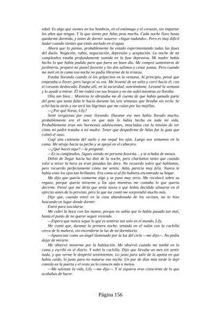 edad. Es algo que sientes en los hombros, en el estómago y el corazón, sin importar
los años que tengas. Y lo que siento por Atlas pesa mucho. Cada noche lloro hasta
quedarme dormida, y antes de dormir susurro: «Sigue nadando». Pero es muy difícil
nadar cuando sientes que estás anclado en el agua.
Ahora que lo pienso, probablemente he estado experimentando todas las fases
del duelo. Negación, rabia, negociación, depresión y aceptación. La noche de mi
cumpleaños estaba profundamente sumida en la fase depresiva. Mi madre había
hecho lo que había podido para que fuera un buen día. Me compró suministros de
jardinería, preparó mi pastel favorito y las dos salimos a cenar juntas. Pero cuando
me metí en la cama esa noche no podía librarme de la tristeza.
Estaba llorando cuando oí los golpecitos en la ventana. Al principio, pensé que
empezaba a llover, pero luego oí su voz. Me levanté de un salto y corrí hacia él, con
el corazón desbocado. Estaba allí, en la oscuridad, sonriéndome. Levanté la ventana
y lo ayudé a entrar. Él me rodeó con sus brazos y no me soltó mientras yo lloraba.
Olía tan bien… Mientras lo abrazaba me di cuenta de que había ganado parte
del peso que tanta falta le hacía durante las seis semanas que llevaba sin verlo. Se
echó hacia atrás y me secó las lágrimas que me caían por las mejillas.
—¿Por qué lloras, Lily?
Sentí vergüenza por estar llorando. Durante ese mes había llorado mucho,
probablemente era el mes en que más lo había hecho en toda mi vida.
Probablemente eran mis hormonas adolescentes, mezcladas con la tensión de ver
cómo mi padre trataba a mi madre. Tener que despedirme de Atlas fue la gota que
colmó el vaso.
Cogí una camiseta del suelo y me sequé los ojos. Luego nos sentamos en la
cama. Me atrajo hacia su pecho y se apoyó en el cabecero.
—¿Qué haces aquí? —le pregunté.
—Es tu cumpleaños. Sigues siendo mi persona favorita… y te echaba de menos.
Debió de llegar hacia las diez de la noche, pero charlamos tanto que cuando
volví a mirar la hora ya eran pasadas las doce. No recuerdo sobre qué hablamos,
pero recuerdo perfectamente cómo me sentía. Atlas parecía muy feliz. Nunca le
había visto los ojos tan brillantes. Era como si al fin hubiera encontrado su hogar.
Me dijo que quería contarme algo y se puso muy serio. Me recolocó sobre su
regazo, porque quería mirarme a los ojos mientras me contaba lo que quería
decirme. Pensé que me diría que tenía novia o que había decidido alistarse en el
ejército antes de lo previsto, pero lo que me contó me sorprendió mucho más.
Dijo que, cuando entró en la casa abandonada de los vecinos, no lo hizo
buscando un lugar donde dormir.
Entró para suicidarse.
Me cubrí la boca con las manos, porque no sabía que lo había pasado tan mal,
hasta el punto de no querer seguir viviendo.
—Espero que nunca sepas lo que es sentirse tan solo en el mundo, Lily.
Me contó que, durante la primera noche, sentado en el salón con la cuchilla
cerca de la muñeca, vio encenderse la luz de mi dormitorio.
—Apareciste como un ángel iluminado por la luz del cielo —me dijo—. No podía
dejar de mirarte.
Me observó moverme por la habitación. Me observó cuando me tumbé en la
cama y escribí en el diario. Y soltó la cuchilla. Dijo que llevaba un mes sin sentir
nada, y que verme le despertó sentimientos. Lo justo para salir de la apatía en que
había caído, lo justo para no matarse esa noche. Un par de días más tarde le dejé
comida en la puerta y el resto ya lo conoces más o menos.
—Me salvaste la vida, Lily —me dijo—. Y ni siquiera eras consciente de lo que
acababas de hacer.
Página 156
 