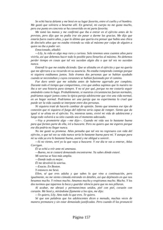 Se echó hacia delante y me besó en su lugar favorito, entre el cuello y el hombro.
Me gustó que volviera a besarme allí. En general, mi cuerpo no me gusta mucho,
pero ese punto en concreto se ha convertido en mi parte favorita.
Me tomó las manos y me confirmó que iba a entrar en el ejército antes de lo
previsto, pero dijo que no podía irse sin pasar a darme las gracias. Me dijo que
estaría fuera cuatro años, y que lo último que quería era pensar que había una chica
de dieciséis años que no estaba viviendo su vida al máximo por culpa de alguien a
quien no iba a poder ver.
Emocionado, añadió:
—Lily, la vida es algo muy raro y curioso. Solo tenemos unos cuantos años para
vivirla, así que debemos hacer todo lo posible para llenarlos al máximo. No debemos
perder tiempo en cosas que tal vez sucedan algún día o que tal vez no sucedan
nunca.
Entendí lo que me estaba diciendo. Que se alistaba en el ejército y que no quería
que me aferrara a su recuerdo en su ausencia. No estaba rompiendo conmigo porque
ni siquiera estábamos juntos. Solo éramos dos personas que se habían ayudado
cuando se necesitaban y cuyos corazones se habían fusionado por el camino.
Fue duro sentir que me soltaba antes de haberme agarrado por completo.
Durante todo el tiempo que compartimos, creo que ambos supimos que lo nuestro no
iba a ser una historia para siempre. Y no sé por qué, porque no me costaría seguir
amándolo como lo hago. Probablemente, si nuestras circunstancias fueran normales,
podríamos seguir juntos como la típica pareja adolescente que vive una vida normal,
en un hogar normal. Podríamos ser una pareja que no experimenta lo cruel que
puede ser la vida cuando se interpone entre dos personas.
Ni siquiera traté de hacerle cambiar de opinión. Siento que tenemos ese tipo de
conexión que ni siquiera el fuego del infierno sería capaz de romper. Siento que da
igual si se alista en el ejército. Yo, mientras tanto, viviré mi vida de adolescente y
luego todo volverá a su sitio cuando sea el momento adecuado.
—Voy a prometerte algo —me dijo—. Cuando mi vida sea lo bastante buena
para que formes parte de ella, iré a buscarte. Pero no quiero que me esperes porque
ese día podría no llegar nunca.
No me gustó su promesa. Atlas pensaba que tal vez no regresara con vida del
ejército, o que tal vez su vida nunca sería lo bastante buena para mí. Y aunque para
mí su vida ya era lo bastante buena, asentí y me obligué a sonreír.
—Si no vienes, seré yo la que vaya a buscarte. Y ese día te vas a enterar, Atlas
Corrigan.
Él se echó a reír ante mi amenaza.
—Bueno, no te costará demasiado encontrarme. Ya sabes dónde estaré.
Mi sonrisa se hizo más amplia.
—Donde todo es mejor.
Él me devolvió la sonrisa.
—Exacto. En Boston.
Y entonces me besó.
Ellen, sé que eres adulta y que sabes lo que vino a continuación, pero
igualmente, no me siento cómoda entrando en detalles, así que dejémoslo en que nos
besamos mucho. Y reímos mucho. Amamos mucho y respiramos mucho. Mucho. Y los
dos tuvimos que taparnos la boca y guardar silencio para que no nos pillaran.
Al acabar, me abrazó y permanecimos unidos, piel con piel, corazón con
corazón. Me besó y, mirándome fijamente a los ojos, me dijo:
—Te quiero, Lily. Amo todo lo que eres. Te quiero.
Sé que son palabras que los adolescentes dicen a menudo, muchas veces de
manera prematura y sin estar demasiado justificadas. Pero cuando él las pronunció
Página 157
 