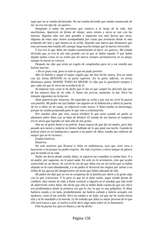 supe que no se estaba declarando. No me estaba diciendo que estaba enamorado de
mí; no era ese tipo de «te quiero».
Imagínate a todas las personas que conoces a lo largo de la vida. Son
muchísimas. Aparecen en forma de oleaje; unos vienen y otros se van con las
mareas. Algunas olas son más grandes e impactan con más fuerza que otras.
Algunas de estas olas vienen acompañadas por cosas que arrastran desde lo más
profundo del mar y que lanzan en tu orilla, dejando una marca que demuestra que
esas personas han estado allí, aunque haga mucho tiempo que la marea retrocedió.
Y eso era lo que Atlas me estaba transmitiendo al decir «te quiero». Me estaba
diciendo que yo era la ola más grande con la que se había topado. Y que había
dejado tantas cosas en su orilla que mi marca siempre permanecería en su playa,
aunque la marea se retirara.
Después me dijo que tenía un regalo de cumpleaños para mí y me enseñó una
bolsita marrón.
—No es gran cosa, pero es todo lo que me pude permitir.
Abrí la bolsita y saqué el mejor regalo que me han hecho nunca. Era un imán
con las letras BOSTON en la parte superior. En la parte inferior, en letras
diminutas, ponía: DONDE TODO ES MEJOR. Le dije que lo guardaría siempre y
que cada vez que lo viera me acordaría de él.
Al empezar esta carta te he dicho que el día en que cumplí los dieciséis fue uno
de los mejores días de mi vida. Y, hasta ese preciso momento, lo fue. Pero los
minutos siguientes no lo fueron.
Atlas apareció por sorpresa. No esperaba su visita y por eso no cerré la puerta
con pestillo. Mi padre me oyó hablar con alguien en la habitación y abrió la puerta.
Al ver a Atlas en mi cama, se enfureció como nunca. Y Atlas estaba en desventaja,
porque no estaba preparado para lo que vino a continuación.
Por muchos años que viva, nunca olvidaré lo que sentí cuando mi padre se
abalanzó sobre Atlas con un bate de béisbol. El sonido de sus huesos al romperse
era lo único que lograba oír más allá de mis gritos.
Aún no sé quién llamó a la policía. Estoy segura de que fue mi madre, pero han
pasado seis meses y todavía no hemos hablado de lo que pasó esa noche. Cuando la
policía entró en mi habitación y apartó a mi padre de Atlas, estaba tan cubierto de
sangre que no lo reconocí.
Estaba histérica.
Histérica.
No solo tuvieron que llevarse a Atlas en ambulancia, tuvo que venir otra a
buscarme a mí porque no podía respirar. Ha sido el primer y único ataque de pánico
que he tenido en la vida.
Nadie me decía dónde estaba Atlas; ni siquiera me contaban si estaba bien. Y a
mi padre, por supuesto, no le pasó nada. No solo no lo arrestaron, sino que acabó
convertido en un héroe. Se corrió la voz de que Atlas era un sin techo que se había
alojado en la casa abandonada, y a mi padre le llovieron los elogios por salvar a su
niñita de las garras del desaprensivo sin techo que había abusado de ella.
Mi padre me dijo que yo era la vergüenza de la familia por darle a la gente algo
con lo que criticarnos. Y lo peor es que no le falta razón, sigue siendo fuente de
cotilleos. Hoy mismo he oído a Katie contarle a alguien en el autobús que ella trató
de advertirme sobre Atlas. Ha dicho que ella se había dado cuenta de que ese chico
era problemático desde la primera vez que lo vio, lo que es una gilipollez. Si Atlas
hubiera estado a mi lado, probablemente me habría callado y habría actuado con
madurez, como él me enseñó. Pero no estaba a mi lado, así que me he vuelto hacia
ella y la he mandado a la mierda. Le he soltado que Atlas es mejor persona de lo que
ella será nunca y que, si vuelvo a oírle decir algo malo sobre él, lo lamentará.
Ella ha puesto los ojos en blanco y me ha dicho:
Página 158
 