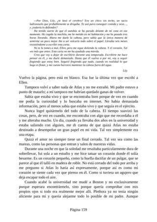 —Por Dios, Lily, ¿te lavó el cerebro? Era un chico sin techo, un sucio
ladronzuelo que probablemente se drogaba. Te usó para conseguir comida y sexo…,
y ¿todavía lo defiendes?
Ha tenido suerte de que el autobús se ha parado delante de mi casa en ese
momento. He cogido la mochila, me he metido en mi habitación y me he pasado tres
horas llorando. Ahora me duele la cabeza, pero sabía que la única manera de
sentirme un poco mejor iba a ser volcarlo todo sobre el papel. Llevaba seis meses
resistiéndome a escribir esta carta.
No te lo tomes a mal, Ellen, pero me sigue doliendo la cabeza. Y el corazón. Tal
vez más que antes. Esta carta no me ha ayudado una mierda.
Creo que voy a dejar de escribirte durante una temporada. Escribirte me hace
pensar en él, y me duele demasiado. Hasta que él vuelva a por mí, voy a seguir
fingiendo que estoy bien. Seguiré fingiendo que nado, cuando en realidad lo que
hago es flotar, y me cuesta horrores mantener la cabeza fuera del agua.
Lily
Vuelvo la página, pero está en blanco. Esa fue la última vez que escribí a
Ellen.
Tampoco volví a saber nada de Atlas y no me extrañó. Mi padre estuvo a
punto de matarlo; a mí tampoco me habrían quedado ganas de volver.
Sabía que estaba vivo y que se encontraba bien porque de vez en cuando
me podía la curiosidad y lo buscaba en internet. No había demasiada
información, pero al menos sabía que estaba vivo y que seguía en el ejército.
Nunca logré quitármelo del todo de la cabeza. El tiempo suavizó las
cosas, pero, de vez en cuando, me encontraba con algo que me recordaba a él
y me alteraba mucho. Un día, cuando ya llevaba dos años en la universidad y
estaba saliendo con alguien, me di cuenta de que quizá Atlas no estaba
destinado a desempeñar un gran papel en mi vida. Tal vez simplemente era
una etapa.
Quizá el amor no siempre tiene un final cerrado. Tal vez sea como las
mareas, como las personas que entran y salen de nuestras vidas.
Durante una noche en que la soledad me resultaba particularmente dura de
sobrellevar, fui sola a un estudio y me hice tatuar un corazón donde él solía
besarme. Es un corazón pequeño, como la huella dactilar de un pulgar, que se
parece al que él talló en madera de roble. No está cerrado del todo por arriba y
me pregunto si Atlas lo haría así expresamente, porque así es como mi
corazón se siente cada vez que pienso en él. Como si tuviera un agujero que
deja escapar todo el aire.
Cuando acabé la universidad me mudé a Boston y no exclusivamente
porque esperara encontrármelo, sino porque quería comprobar con mis
propios ojos si todo era realmente mejor allí. Plethora ya no tenía ningún
aliciente para mí y quería alejarme todo lo posible de mi padre. Aunque
Página 159
 