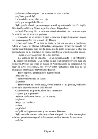 —Porque daría cualquier cosa por tener un buen nombre.
—¿No te gusta Lily?
Ladeando la cabeza, alzo una ceja.
—Es que me apellido Bloom.
Ryle guarda silencio, pero noto que se está aguantando la risa. En inglés,
Lily significa «lirio» y Bloom significa «flor». Sin palabras.
—Lo sé. Está muy bien si eres una niña de dos años, pero para una mujer
de veintitrés es un nombre espantoso.
—Un nombre es un nombre, tengas la edad que tengas. Los nombres no se
nos quedan pequeños con la edad, Lily Bloom.
—Pues qué pena. Y lo peor de todo es que me encanta la jardinería.
Adoro las flores, las plantas; cultivarlas es mi pasión. Siempre he soñado con
montar una floristería, pero me da miedo que la gente piense que la abro por
aprovecharme de mi nombre, y no porque ser florista sea mi auténtica pasión.
—Podría ser, pero ¿qué más da lo que piensen?
—Ya, supongo que no importa. —En un susurro, añado—: Lily Bloom’s.
—Él sonríe con disimulo—. La verdad es que es el nombre perfecto para una
floristería. Pero es que tengo un máster en Administración de Empresas. Sería
bajar de nivel profesional, ¿no crees? Estoy trabajando para una de las
principales empresas de marketing de Boston.
—Tener tu propia empresa no es bajar de nivel.
Alzo una ceja.
—Siempre que no sea un fiasco.
Él asiente.
—Siempre que no sea un fiasco, efectivamente. Y, ya puestos, cuéntame.
¿Cuál es tu segundo nombre, Lily Bloom?
Cuando suelto un gruñido, él me mira interesado.
—¿Peor que el primero?
Asiento, tapándome la cara con las manos.
—¿Rose?
Niego con la cabeza.
—Peor.
—¿Violet?
—Ojalá. —Hago una mueca y murmuro—: Blossom.
Ryle, que sabe que esa palabra se refiere al capullo de la flor que empieza
a abrirse, guarda unos segundos de compasivo silencio antes de murmurar:
—Joder.
Página 16
 