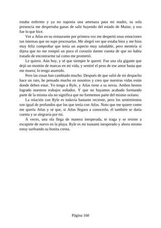 estaba enfermo y ya no suponía una amenaza para mi madre, su sola
presencia me despertaba ganas de salir huyendo del estado de Maine, y eso
fue lo que hice.
Ver a Atlas en su restaurante por primera vez me despertó unas emociones
tan intensas que no supe procesarlas. Me alegró ver que estaba bien y me hizo
muy feliz comprobar que tenía un aspecto muy saludable, pero mentiría si
dijera que no me rompió un poco el corazón darme cuenta de que no había
tratado de encontrarme tal como me prometió.
Le quiero. Aún hoy, y sé que siempre le querré. Fue una ola gigante que
dejó un montón de marcas en mi vida, y sentiré el peso de ese amor hasta que
me muera; lo tengo asumido.
Pero las cosas han cambiado mucho. Después de que salió de mi despacho
hace un rato, he pensado mucho en nosotros y creo que nuestras vidas están
donde deben estar. Yo tengo a Ryle, y Atlas tiene a su novia. Ambos hemos
logrado nuestros trabajos soñados. Y que no hayamos acabado formando
parte de la misma ola no significa que no formemos parte del mismo océano.
La relación con Ryle es todavía bastante reciente, pero los sentimientos
son igual de profundos que los que tenía con Atlas. Noto que me quiere como
me quería Atlas y sé que, si Atlas llegara a conocerlo, él también se daría
cuenta y se alegraría por mí.
A veces, una ola llega de manera inesperada, te traga y se resiste a
escupirte de nuevo en la playa. Ryle es mi tsunami inesperado y ahora mismo
estoy surfeando su bonita cresta.
Página 160
 